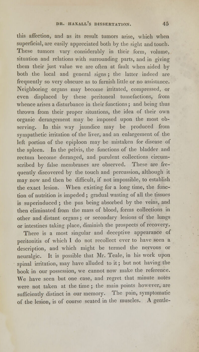this affection, and as its result tumors arise, which when superficial, are easily appreciated both by the sight and touch. These tumors vary considerably in their form, volume, situation and relations with surrounding parts, and in giving them their just value we are often at fault when aided by both the local and general signs; the latter indeed are frequently so very obscure as to furnish little or no assistance. Neighboring organs may become irritated, compressed, or even displaced by these peritoneal tumefactions, from whence arises a disturbance in their functions; and being thus thrown from their proper situations, the idea of their own organic derangement may be imposed upon the most ob- serving. In this way jaundice may be produced from sympathetic irritation of the liver, and an enlargement of the left portion of the epiploon may be mistaken for disease of the spleen. In the pelvis, the functions of the bladder and rectum become deranged, and purulent collections circum- scribed by false membranes are observed. These are fre- quently discovered by the touch and percussion, although it may now and then be difficult, if not impossible, to establish the exact lesion. When existing for a long time, the func- tion of nutrition is impeded ; gradual wasting of all the tissues is superinduced ; the pus being absorbed by the veins, and then eliminated from the mass of blood, forms collections in other and distant organs; or secondary lesions of the lungs or intestines taking place, diminish the prospects of recovery. There is a most singular and deceptive appearance of peritonitis of which I do not recollect ever to have seen a description, and which might be termed the nervous or neuralgic. It is possible that Mr. Teale, in his work upon spinal irritation, may have alluded to it; but not having the book in our possession, we cannot now make the reference. We have seen but one case, and regret that minute notes were not taken at the time ; the main points however, are sufficiently distinct in our memory. The pain, symptomatic of the lesion, is of course seated in the muscles. A gentle-