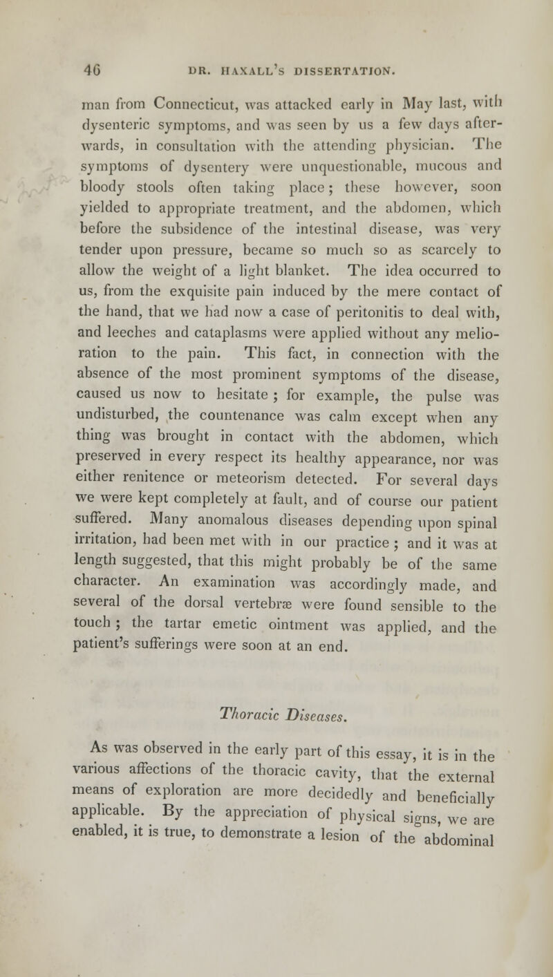 man from Connecticut, was attacked early in May last, with dysenteric symptoms, and was seen by us a few days after- wards, in consultation with the attending physician. The symptoms of dysentery were unquestionable, mucous and bloody stools often taking place; these however, soon yielded to appropriate treatment, and the abdomen, which before the subsidence of the intestinal disease, was very tender upon pressure, became so much so as scarcely to allow the weight of a liyht blanket. The idea occurred to us, from the exquisite pain induced by the mere contact of the hand, that we had now a case of peritonitis to deal with, and leeches and cataplasms were applied without any melio- ration to the pain. This fact, in connection with the absence of the most prominent symptoms of the disease, caused us now to hesitate ; for example, the pulse was undisturbed, the countenance was calm except when any thing was brought in contact with the abdomen, which preserved in every respect its healthy appearance, nor was either renitence or meteorism detected. For several days we were kept completely at fault, and of course our patient suffered. Many anomalous diseases depending upon spinal irritation, had been met with in our practice ; and it was at length suggested, that this might probably be of the same character. An examination was accordingly made, and several of the dorsal vertebrae were found sensible to the touch; the tartar emetic ointment was applied, and the patient's sufferings were soon at an end. Thoracic Diseases. As was observed in the early part of this essay, it is in the various affections of the thoracic cavity, that the external means of exploration are more decidedly and beneficially applicable. By the appreciation of physical signs, we are enabled, it is true, to demonstrate a lesion of the abdominal