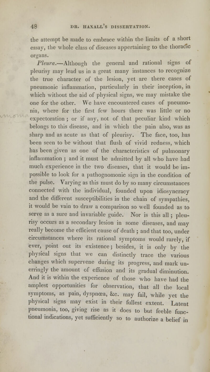 the attempt be made to embrace within the limits of a short essay, the whole class of diseases appertaining to the thoracic organs. Pleura.—Although the general and rational signs of pleurisy may lead us in a great many instances to recognize the true character of the lesion, yet are there cases of pneumonic inflammation, particularly in their inception, in which without the aid of physical signs, we may mistake the one for the other. We have encountered cases of pneumo- nia, where for the first few hours there was little or no expectoration ; or if any, not of that peculiar kind which belongs to this disease, and in which the pain also, was as sharp and as acute as that of pleurisy. The face, too, has been seen to be without that flush of vivid redness, which has been given as one of the characteristics of pulmonary inflammation ; and it must be admitted by all who have had much experience in the two diseases, that it would be im- possible to look for a pathognomonic sign in the condition of the pulse. Varying as this must do by so many circumstances connected with the individual, founded upon idiosyncracy and the different susceptibilities in the chain of sympathies, it would be vain to draw a comparison so well founded as to serve as a sure and invariable guide. Nor is this all; pleu- risy occurs as a secondary lesion in some diseases, and may really become the efficient cause of death ; and that too, under circumstances where its rational symptoms would rarely, if ever, point out its existence; besides, it is only by the physical signs that we can distinctly trace the various changes which supervene during its progress, and mark un- erringly the amount of effusion and its gradual diminution. And it is within the experience of those who have had the amplest opportunities for observation, that all the local symptoms, as pain, dyspnoea, &c. may fail, while yet the physical signs may exist in their fullest extent. Latent pneumonia, too, giving rise as it does to but feeble func- tional indications, yet sufficiently so to authorize a belief in