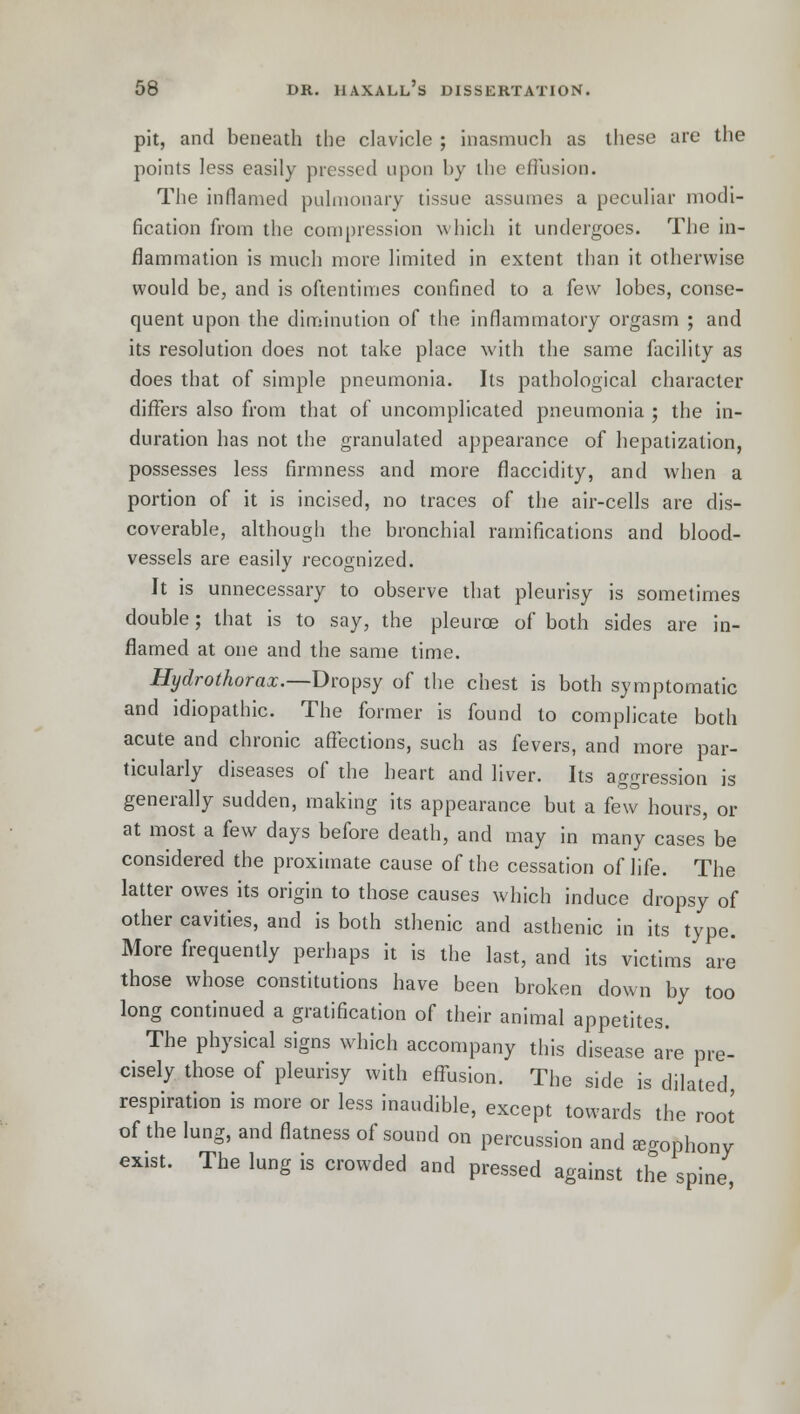 pit, and beneath the clavicle ; inasmuch as these are the points less easily pressed upon by ihe effusion. The inflamed pulmonary tissue assumes a peculiar modi- fication from the compression which it undergoes. The in- flammation is much more limited in extent than it otherwise would be, and is oftentimes confined to a few lobes, conse- quent upon the diminution of the inflammatory orgasm ; and its resolution does not take place with the same facility as does that of simple pneumonia. Its pathological character differs also from that of uncomplicated pneumonia ; the in- duration has not the granulated appearance of hepatization, possesses less firmness and more flaccidity, and when a portion of it is incised, no traces of the air-cells are dis- coverable, although the bronchial ramifications and blood- vessels are easily recognized. It is unnecessary to observe that pleurisy is sometimes double; that is to say, the pleurce of both sides are in- flamed at one and the same time. Hydrothorax.—Dropsy of the chest is both symptomatic and idiopathic. The former is found to complicate both acute and chronic affections, such as fevers, and more par- ticularly diseases of the heart and liver. Its aggression is generally sudden, making its appearance but a few hours, or at most a few days before death, and may in many cases be considered the proximate cause of the cessation of life. The latter owes its origin to those causes which induce dropsy of other cavities, and is both sthenic and asthenic in its type. More frequently perhaps it is the last, and its victims are those whose constitutions have been broken down by too long continued a gratification of their animal appetites. The physical signs which accompany this disease are pre- cisely those of pleurisy with effusion. The side is dilated, respiration is more or less inaudible, except towards the root of the lung, and flatness of sound on percussion and aphony exist. The lung is crowded and pressed against the spine