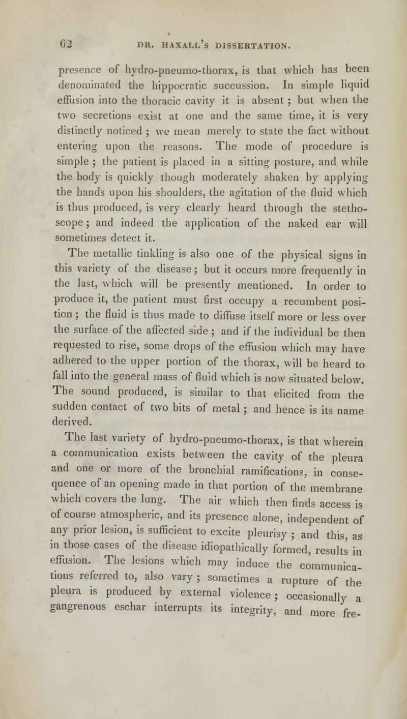 presence of hydro-pneumo-thorax, is that which has been denominated the hippocratic succussion. In simple liquid effusion into the thoracic cavity it is absent ; but when the two secretions exist at one and the same time, it is very distinctly noticed ; we mean merely to state the fact without entering upon the reasons. The mode of procedure is simple ; the patient is placed in a sitting posture, and while the body is quickly though moderately shaken by applying the hands upon his shoulders, the agitation of the fluid which is thus produced, is very clearly heard through the stetho- scope ; and indeed the application of the naked ear will sometimes detect it. The metallic tinkling is also one of the physical signs in this variety of the disease; but it occurs more frequently in the last, which will be presently mentioned. In order to produce it, the patient must first occupy a recumbent posi- tion ; the fluid is thus made to diffuse itself more or less over the surface of the affected side; and if the individual be then requested to rise, some drops of the effusion which may have adhered to the upper portion of the thorax, will be heard to fall into the general mass of fluid which is now situated below. The sound produced, is similar to that elicited from the sudden contact of two bits of metal; and hence is its name derived. The last variety of hydro-pneumo-thorax, is that wherein a communication exists between the cavity of the pleura and one or more of the bronchial ramifications, in conse- quence of an opening made in that portion of the membrane which covers the lung. The air which then finds access is of course atmospheric, and its presence alone, independent of any prior lesion, is sufficient to excite pleurisy ; and this, as in those cases of the disease idiopathically formed, results in effusion. The lesions which may induce the communica- tions referred to, also vary ; sometimes a rupture of the pleura is produced by external violence; occasionally a gangrenous eschar interrupts its integrity, and more fre-