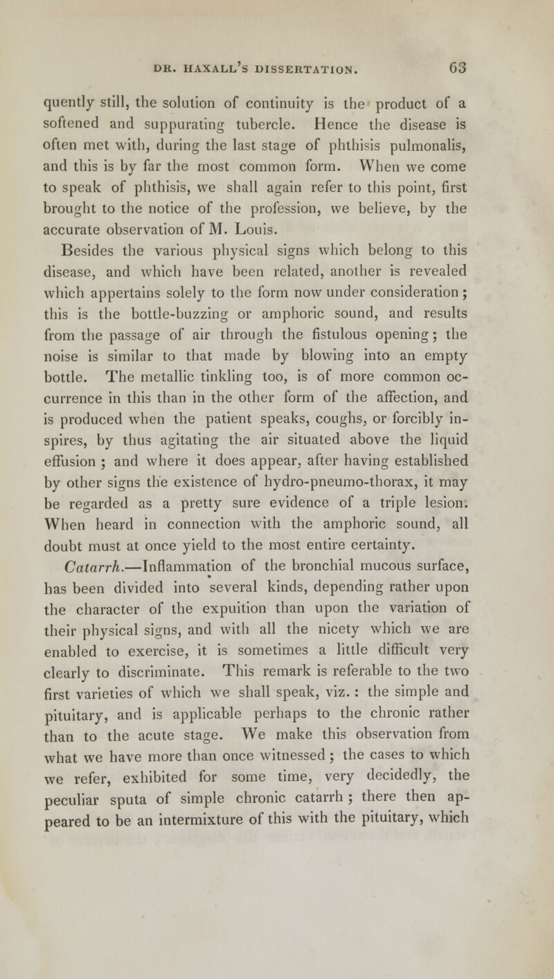 quently still, the solution of continuity is the product of a softened and suppurating tubercle. Hence the disease is often met with, during the last stage of phthisis pulmonalis, and this is by far the most common form. When we come to speak of phthisis, we shall again refer to this point, first brought to the notice of the profession, we believe, by the accurate observation of M. Louis. Besides the various physical signs which belong to this disease, and which have been related, another is revealed which appertains solely to the form now under consideration; this is the bottle-buzzing or amphoric sound, and results from the passage of air through the fistulous opening; the noise is similar to that made by blowing into an empty bottle. The metallic tinkling too, is of more common oc- currence in this than in the other form of the affection, and is produced when the patient speaks, coughs, or forcibly in- spires, by thus agitating the air situated above the liquid effusion ; and where it does appear, after having established by other signs the existence of hydro-pneumo-thorax, it may be regarded as a pretty sure evidence of a triple lesion. When heard in connection with the amphoric sound, all doubt must at once yield to the most entire certainty. Catarrh.—Inflammation of the bronchial mucous surface, has been divided into several kinds, depending rather upon the character of the expuition than upon the variation of their physical signs, and with all the nicety which we are enabled to exercise, it is sometimes a little difficult very clearly to discriminate. This remark is referable to the two first varieties of which we shall speak, viz.: the simple and pituitary, and is applicable perhaps to the chronic rather than to the acute stage. We make this observation from what we have more than once witnessed; the cases to which we refer, exhibited for some time, very decidedly, the peculiar sputa of simple chronic catarrh ; there then ap- peared to be an intermixture of this with the pituitary, which
