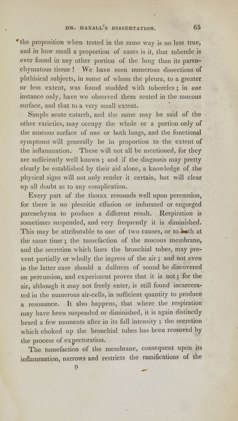 *thc proposition when tested in the same way is no less true, and in how small a proportion of cases is it, that tubercle is ever found in any other portion of the lung than its paren- chymatous tissue ! We have seen numerous dissections of phthisical subjects, in some of whom the pleura, to a greater or less extent, was found studded with tubercles ; in one instance only, have we observed them seated in the mucous surface, and that to a very small extent. Simple acute catarrh, and the same may be said of the other varieties, may occupy the whole or a portion only of the mucous surface of one or both lungs, and the functional symptoms will generally be in proportion to the extent of the inflammation. These will not all be mentioned, for they are sufficiently well known ; and if the diagnosis may pretty clearly be established by their aid alone, a knowledge of the physical signs will not only render it certain, but will clear up all doubt as to any complication. Every part of the thorax resounds well upon percussion, for there is no pleuritic effusion or indurated or engorged parenchyma to produce a different result. Respiration is sometimes suspended, and very frequently it is diminished. This may be attributable to one of two causes, or toJ»th at the same time ; the tumefaction of the mucous membrane, and the secretion which lines the bronchial tubes, may pre- vent partially or wholly the ingress of the air ; and not even in the latter case should a dullness of sound be discovered on percussion, and experiment proves that it is not; for the air, although it may not freely enter, is still found incarcera- ted in the numerous air-cells, in sufficient quantity to produce a resonance. It also happens, that where the respiration may have been suspended or diminished, it is again distinctly heard a few moments after in its full intensity ; the secretion which choked up the bronchial tubes has been removed by the process of expectoration. The tumefaction of the membrane, consequent upon its inflammation, narrows and restricts the ramifications of the 9 _