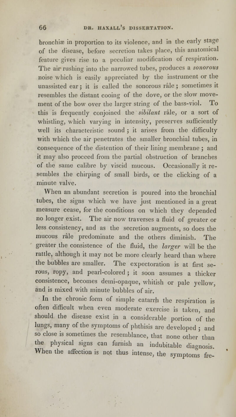 bronchias in proportion to its violence, and in the early stage of the disease, before secretion takes place, this anatomical feature gives rise to a peculiar modification of respiration. The air rushing into the narrowed tubes, produces a sonorous noise which is easily appreciated by the instrument or the unassisted ear; it is called the sonorous rale ; sometimes it resembles the distant cooing of the dove, or the slow move- ment of the bow over the larger string of the bass-viol. To this is frequently conjoined the sibilant rale, or a sort of whistling, which varying in intensity, preserves sufficiently well its characteristic sound ; it arises from the difficulty with which the air penetrates the smaller bronchial tubes, in consequence of the distention of their lining membrane ; and it may also proceed from the partial obstruction of branches of the same calibre by viscid mucous. Occasionally it re- sembles the chirping of small birds, or the clicking of a minute valve. When an abundant secretion is poured into the bronchial tubes, the signs which we have just mentioned in a great measure cease, for the conditions on which they depended no longer exist. The air now traverses a fluid of greater or less consistency, and as the secretion augments, so does the mucous rale predominate and the others diminish. The greater the consistence of the fluid, the larger will be the rattle, although it may not be more clearly heard than where the bubbles are smaller. The expectoration is at first se- rous, ropy, and pearl-colored ; it soon assumes a thicker consistence, becomes demi-opaque, whitish or pale yellow, and is mixed with minute bubbles of air. In the chronic form of simple catarrh the respiration is often difficult when even moderate exercise is taken, and should the disease exist in a considerable portion of the lungs, many of the symptoms of phthisis are developed ; and so close is sometimes the resemblance, that none other' than the physical signs can furnish an indubitable diagnosis. When the affection is not thus intense, the symptoms fre-