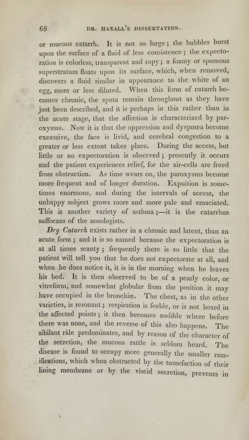 or mucous catarrh. It is not so large ; the bubbles burst upon the surface of a fluid of less consistence; the expecto- ration is colorless, transparent and ropy; a foamy or spumous superstratum floats upon its surface, which, when removed, discovers a fluid similar in appearance to the white of an egg, more or less diluted. When this form of catarrh be- comes chronic, the sputa remain throughout as they have just been described, and it is perhaps in this rather than in the acute stage, that the affection is characterized by par- oxysms. Now it is that the oppression and dyspnoea become excessive, the face is livid, and cerebral congestion to a greater or less extent takes place. During the access, but little or no expectoration is observed ; presently it occurs and the patient experiences relief, for the air-cells are freed from obstruction. As time wears on, the paroxysms become more frequent and of longer duration. Expuition is some- times enormous, and during the intervals of access, the unhappy subject grows more and more pale and emaciated. This is another variety of asthma;—it is the catarrhus suffocans of the nosologists. Dry Catarrh exists rather in a chronic and latent, than an acute form ; and it is so named because the expectoration is at all times scanty ; frequently there is so little that the patient will tell you that he does not expectorate at all, and when he does notice it, it is in the morning when he leaves his bed. It is then observed to be of a pearly color, or vitreform, and somewhat globular from the position it may have occupied in the bronchia?. The chest, as in the other varieties, is resonant; respiration is feeble, or is not heard in the affected points; it then becomes audible where before there was none, and the reverse of this also happens. The sibilant rale predominates, and by reason of the character of the secretion, the mucous rattle is seldom heard. The disease is found to occupy more generally the smaller ram- ifications, which when obstructed by the tumefaction of their lining membrane or by the viscid secretion, prevents in