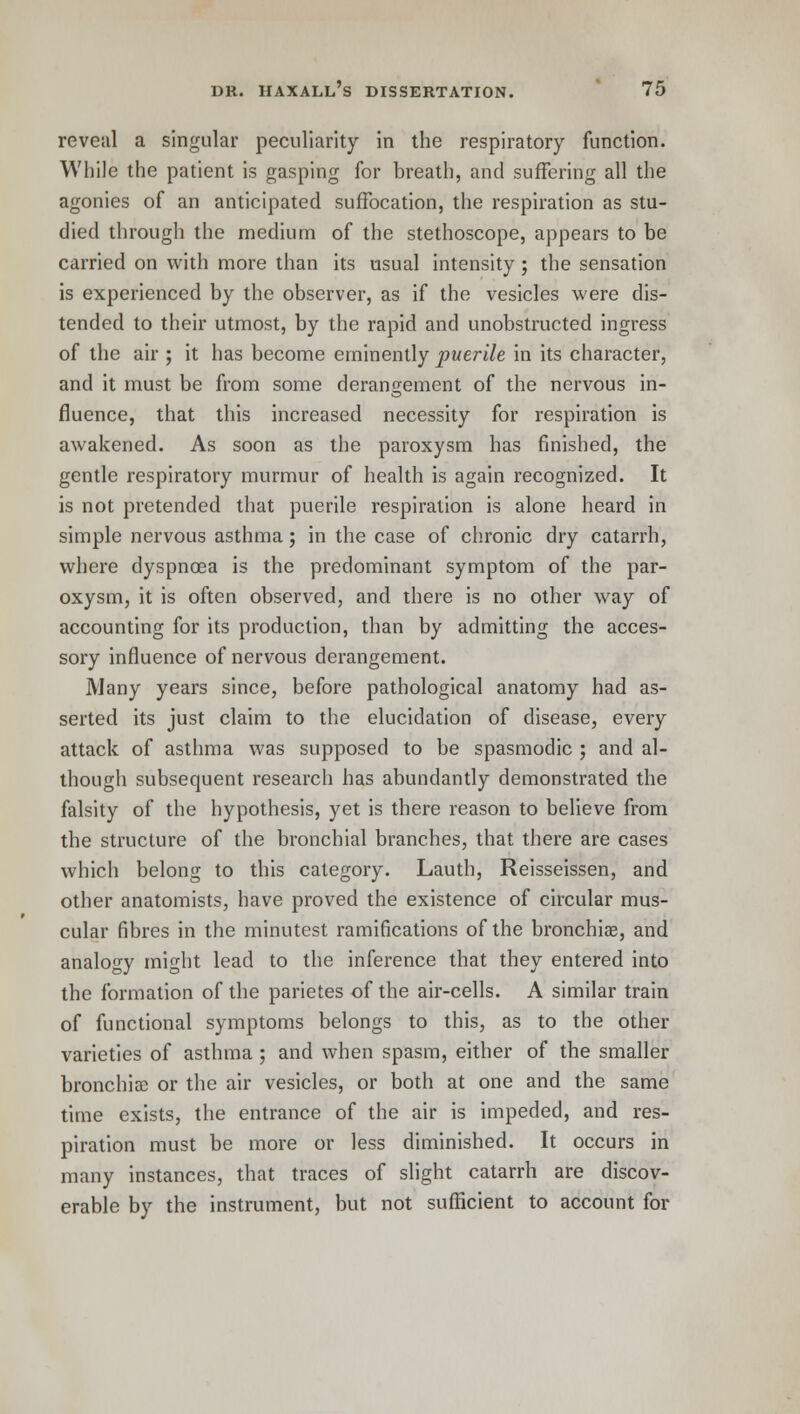 reveal a singular peculiarity in the respiratory function. While the patient is gasping for breath, and suffering all the agonies of an anticipated suffocation, the respiration as stu- died through the medium of the stethoscope, appears to be carried on with more than its usual intensity ; the sensation is experienced by the observer, as if the vesicles were dis- tended to their utmost, by the rapid and unobstructed ingress of the air ; it has become eminently puerile in its character, and it must be from some derangement of the nervous in- fluence, that this increased necessity for respiration is awakened. As soon as the paroxysm has finished, the gentle respiratory murmur of health is again recognized. It is not pretended that puerile respiration is alone heard in simple nervous asthma; in the case of chronic dry catarrh, where dyspnoea is the predominant symptom of the par- oxysm, it is often observed, and there is no other way of accounting for its production, than by admitting the acces- sory influence of nervous derangement. Many years since, before pathological anatomy had as- serted its just claim to the elucidation of disease, every attack of asthma was supposed to be spasmodic ; and al- though subsequent research has abundantly demonstrated the falsity of the hypothesis, yet is there reason to believe from the structure of the bronchial branches, that there are cases which belong to this category. Lauth, Reisseissen, and other anatomists, have proved the existence of circular mus- cular fibres in the minutest ramifications of the bronchia;, and analogy might lead to the inference that they entered into the formation of the parietes of the air-cells. A similar train of functional symptoms belongs to this, as to the other varieties of asthma ; and when spasm, either of the smaller bronchia; or the air vesicles, or both at one and the same time exists, the entrance of the air is impeded, and res- piration must be more or less diminished. It occurs in many instances, that traces of slight catarrh are discov- erable by the instrument, but not sufficient to account for