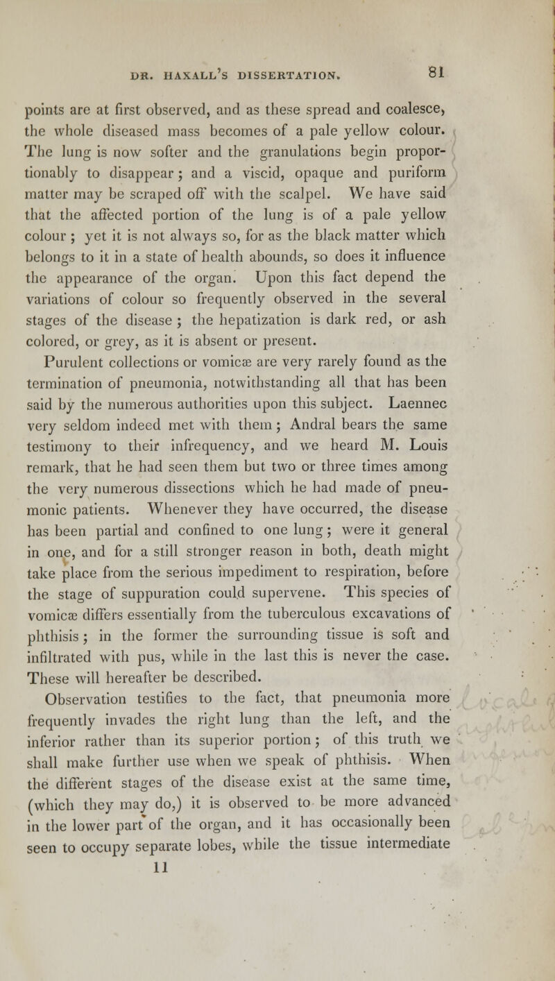 points are at first observed, and as these spread and coalesce, the whole diseased mass becomes of a pale yellow colour. The lung is now softer and the granulations begin propor- tionably to disappear; and a viscid, opaque and puriform matter may be scraped off with the scalpel. We have said that the affected portion of the lung is of a pale yellow colour ; yet it is not always so, for as the black matter which belongs to it in a state of health abounds, so does it influence the appearance of the organ. Upon this fact depend the variations of colour so frequently observed in the several stages of the disease ; the hepatization is dark red, or ash colored, or grey, as it is absent or present. Purulent collections or vomicae are very rarely found as the termination of pneumonia, notwithstanding all that has been said by the numerous authorities upon this subject. Laennec very seldom indeed met with them ; Andral bears the same testimony to their infrequency, and we heard M. Louis remark, that he had seen them but two or three times among the very numerous dissections which he had made of pneu- monic patients. Whenever they have occurred, the disease has been partial and confined to one lung; were it general in one, and for a still stronger reason in both, death might take place from the serious impediment to respiration, before the stage of suppuration could supervene. This species of vomicae differs essentially from the tuberculous excavations of phthisis ; in the former the surrounding tissue is soft and infiltrated with pus, while in the last this is never the case. These will hereafter be described. Observation testifies to the fact, that pneumonia more frequently invades the right lung than the left, and the inferior rather than its superior portion; of this truth we shall make further use when we speak of phthisis. When the different stages of the disease exist at the same time, (which they may do,) it is observed to be more advanced in the lower part*of the organ, and it has occasionally been seen to occupy separate lobes, while the tissue intermediate 11