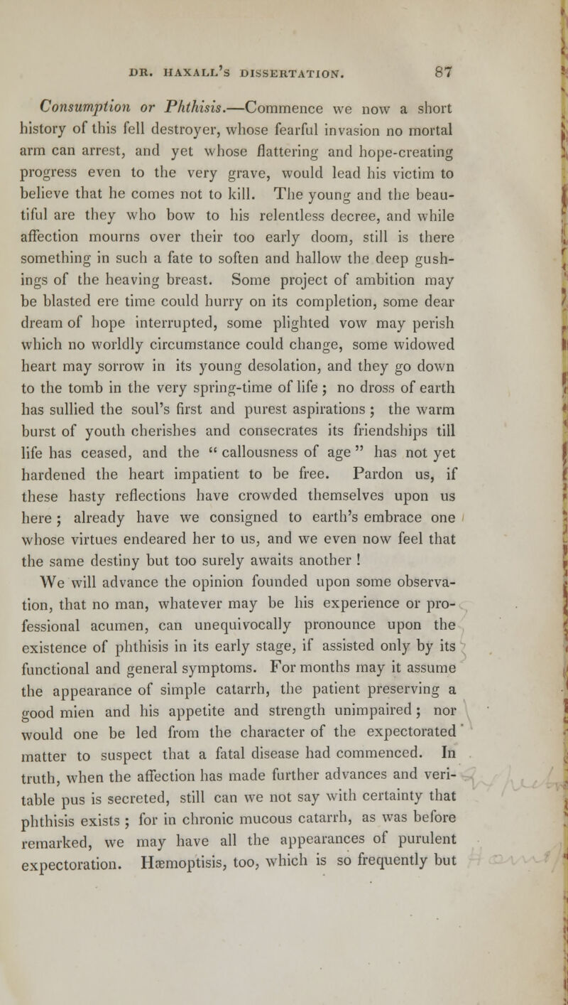 Consumption or Phthisis.—Commence we now a short history of this fell destroyer, whose fearful invasion no mortal arm can arrest, and yet whose flattering and hope-creating progress even to the very grave, would lead his victim to believe that he comes not to kill. The young and the beau- tiful are they who bow to his relentless decree, and while affection mourns over their too early doom, still is there something in such a fate to soften and hallow the deep gush- ings of the heaving breast. Some project of ambition may be blasted ere time could hurry on its completion, some dear dream of hope interrupted, some plighted vow may perish which no worldly circumstance could change, some widowed heart may sorrow in its young desolation, and they go down to the tomb in the very spring-time of life ; no dross of earth has sullied the soul's first and purest aspirations ; the warm burst of youth cherishes and consecrates its friendships till life has ceased, and the  callousness of age  has not yet hardened the heart impatient to be free. Pardon us, if these hasty reflections have crowded themselves upon us here; already have we consigned to earth's embrace one whose virtues endeared her to us, and we even now feel that the same destiny but too surely awaits another ! We will advance the opinion founded upon some observa- tion, that no man, whatever may be his experience or pro- fessional acumen, can unequivocally pronounce upon the existence of phthisis in its early stage, if assisted only by its functional and general symptoms. For months may it assume the appearance of simple catarrh, the patient preserving a o-ood mien and his appetite and strength unimpaired; nor would one be led from the character of the expectorated matter to suspect that a fatal disease had commenced. In truth, when the affection has made further advances and veri- table pus is secreted, still can we not say with certainty that phthisis exists ; for in chronic mucous catarrh, as was before remarked, we may have all the appearances of purulent expectoration. Haemoptisis, too, which is so frequently but