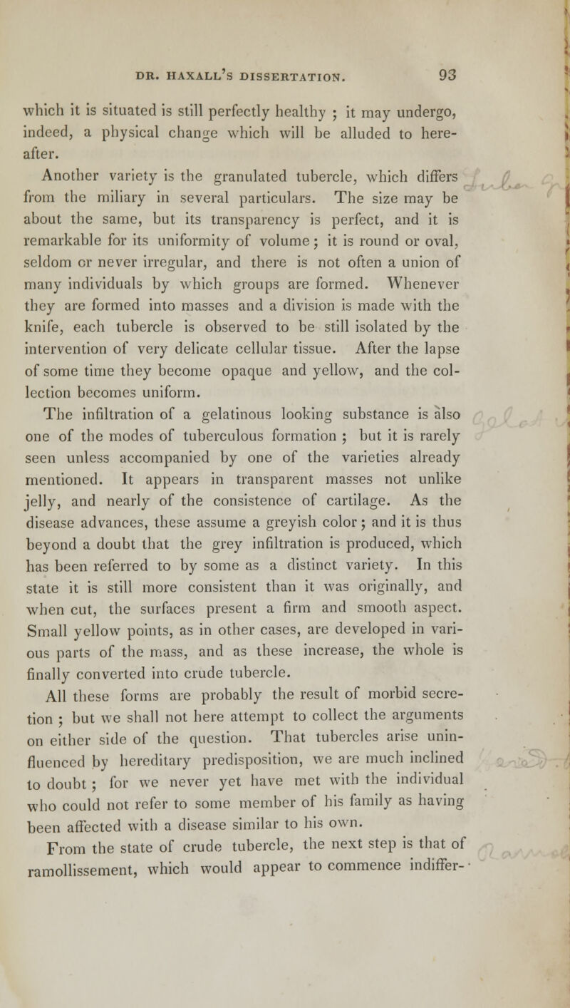 which it is situated is still perfectly healthy ; it may undergo, indeed, a physical change which will be alluded to here- after. Another variety is the granulated tubercle, which differs from the miliary in several particulars. The size may be about the same, but its transparency is perfect, and it is remarkable for its uniformity of volume ; it is round or oval, seldom or never irregular, and there is not often a union of many individuals by which groups are formed. Whenever they are formed into masses and a division is made with the knife, each tubercle is observed to be still isolated by the intervention of very delicate cellular tissue. After the lapse of some time they become opaque and yellow, and the col- lection becomes uniform. The infiltration of a gelatinous looking substance is also one of the modes of tuberculous formation ; but it is rarely seen unless accompanied by one of the varieties already mentioned. It appears in transparent masses not unlike jelly, and nearly of the consistence of cartilage. As the disease advances, these assume a greyish color; and it is thus beyond a doubt that the grey infiltration is produced, which has been referred to by some as a distinct variety. In this state it is still more consistent than it was originally, and when cut, the surfaces present a firm and smooth aspect. Small yellow points, as in other cases, are developed in vari- ous parts of the mass, and as these increase, the whole is finally converted into crude tubercle. All these forms are probably the result of morbid secre- tion ; but we shall not here attempt to collect the arguments on either side of the question. That tubercles arise unin- fluenced by hereditary predisposition, we are much inclined to doubt ; for we never yet have met with the individual who could not refer to some member of his family as having been affected with a disease similar to his own. From the state of crude tubercle, the next step is that of ramollissement, which would appear to commence indiffer-