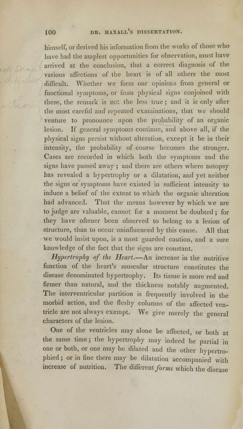 himself, or derived his information from the works of those who have had the amplest opportunities for observation, must have arrived at the conclusion, that a correct diagnosis of the various affections of the heart is of all others the most difficult. Whether we form our opinions from general or functional symptoms, or from physical signs conjoined with these, the remark is not the less true ; and it is only after the most careful and repeated examinations, that we should venture to pronounce upon the probability of an organic lesion. If general symptoms continue, and above all, if the physical signs persist without alteration, except it be in their intensity, the probability of course becomes the stronger. Cases are recorded in which both the symptoms and the signs have passed away ; and there are others where autopsy has revealed a hypertrophy or a dilatation, and yet neither the signs or symptoms have existed in sufficient intensity to induce a belief of the extent to which the organic alteration had advanced. That the means however by which we are to judge are valuable, cannot for a moment be doubted; for they have oftener been observed to belong to a lesion of structure, than to occur uninfluenced by this cause. All that we would insist upon, is a most guarded caution, and a sure knowledge of the fact that the signs are constant. Hypertrophy of the Heart.—An increase in the nutritive function of the heart's muscular structure constitutes the disease denominated hypertrophy. Its tissue is more red and firmer than natural, and the thickness notably augmented. The interventricular partition is frequently involved in the morbid action, and the fleshy columns of the affected ven- tricle are not always exempt. We give merely the general characters of the lesion. One of the ventricles may alone be affected, or both at the same time; the hypertrophy may indeed be partial in one or both, or one may be dilated and the other bypertro- phied; or in fine there may be dilatation accompanied with increase of nutrition. The different forms which the disease