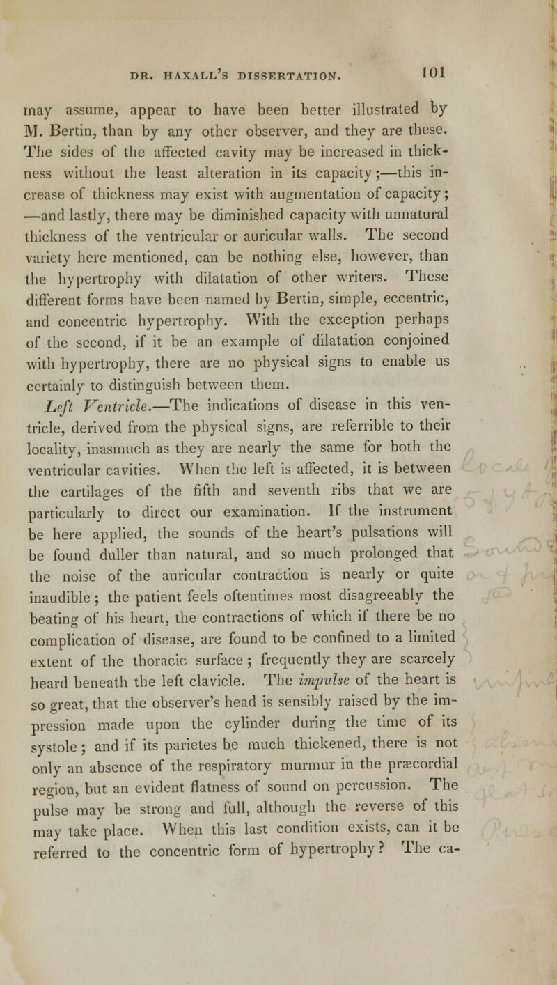 may assume, appear to have been better illustrated by M. Bertin, than by any other observer, and they are these. The sides of the affected cavity may be increased in thick- ness without the least alteration in its capacity;—this in- crease of thickness may exist with augmentation of capacity; —and lastly, there may be diminished capacity with unnatural thickness of the ventricular or auricular walls. The second variety here mentioned, can be nothing else, however, than the hypertrophy with dilatation of other writers. These different forms have been named by Bertin, simple, eccentric, and concentric hypertrophy. With the exception perhaps of the second, if it be an example of dilatation conjoined with hypertrophy, there are no physical signs to enable us certainly to distinguish between them. Left Ventricle.—The indications of disease in this ven- tricle, derived from the physical signs, are referrible to their locality, inasmuch as they are nearly the same for both the ventricular cavities. When the left is affected, it is between the cartilages of the fifth and seventh ribs that we are particularly to direct our examination. If the instrument be here applied, the sounds of the heart's pulsations will be found duller than natural, and so much prolonged that the noise of the auricular contraction is nearly or quite inaudible; the patient feels oftentimes most disagreeably the beating of his heart, the contractions of which if there be no complication of disease, are found to be confined to a limited extent of the thoracic surface ; frequently they are scarcely heard beneath the left clavicle. The impulse of the heart is so great, that the observer's head is sensibly raised by the im- pression made upon the cylinder during the time of its systole; and if its parietes be much thickened, there is not only an absence of the respiratory murmur in the precordial region, but an evident flatness of sound on percussion. The pulse may be strong and full, although the reverse of this may take place. When this last condition exists, can it be referred to the concentric form of hypertrophy ? The ca-