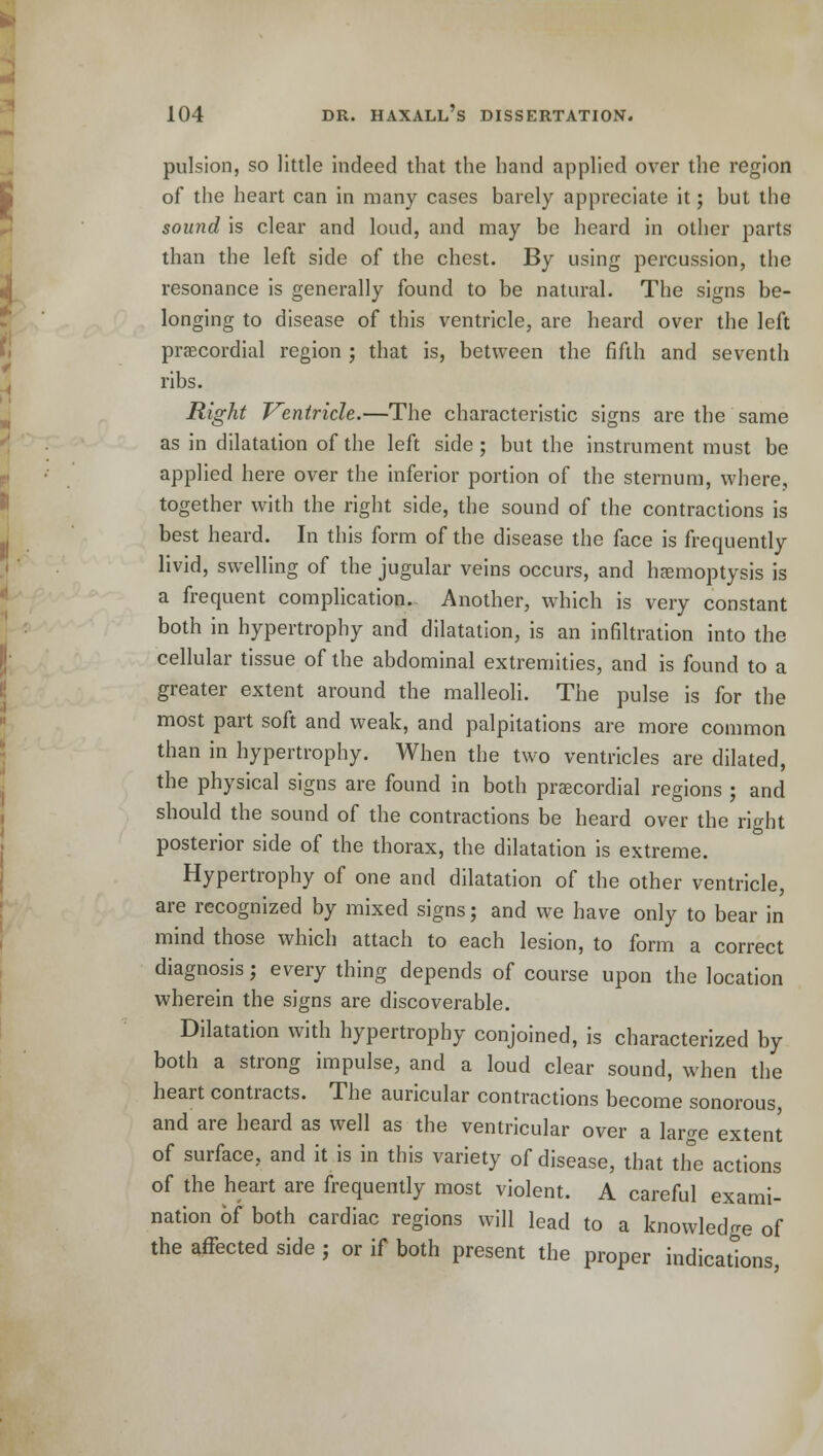pulsion, so little indeed that the hand applied over the region of the heart can in many cases barely appreciate it; but the sou?id is clear and loud, and may be heard in other parts than the left side of the chest. By using percussion, the resonance is generally found to be natural. The signs be- longing to disease of this ventricle, are heard over the left precordial region ; that is, between the fifth and seventh ribs. Right Ventricle.—The characteristic signs are the same as in dilatation of the left side ; but the instrument must be applied here over the inferior portion of the sternum, where, together with the right side, the sound of the contractions is best heard. In this form of the disease the face is frequently livid, swelling of the jugular veins occurs, and haemoptysis is a frequent complication. Another, which is very constant both in hypertrophy and dilatation, is an infiltration into the cellular tissue of the abdominal extremities, and is found to a greater extent around the malleoli. The pulse is for the most part soft and weak, and palpitations are more common than in hypertrophy. When the two ventricles are dilated, the physical signs are found in both precordial regions ; and should the sound of the contractions be heard over the right posterior side of the thorax, the dilatation is extreme. Hypertrophy of one and dilatation of the other ventricle, are recognized by mixed signs; and we have only to bear in mind those which attach to each lesion, to form a correct diagnosis; every thing depends of course upon the location wherein the signs are discoverable. Dilatation with hypertrophy conjoined, is characterized by both a strong impulse, and a loud clear sound, when the heart contracts. The auricular contractions become sonorous, and are heard as well as the ventricular over a large extent of surface, and it is in this variety of disease, that the actions of the heart are frequently most violent. A careful exami- nation of both cardiac regions will lead to a knowledge of the affected side ; or if both present the proper indications,