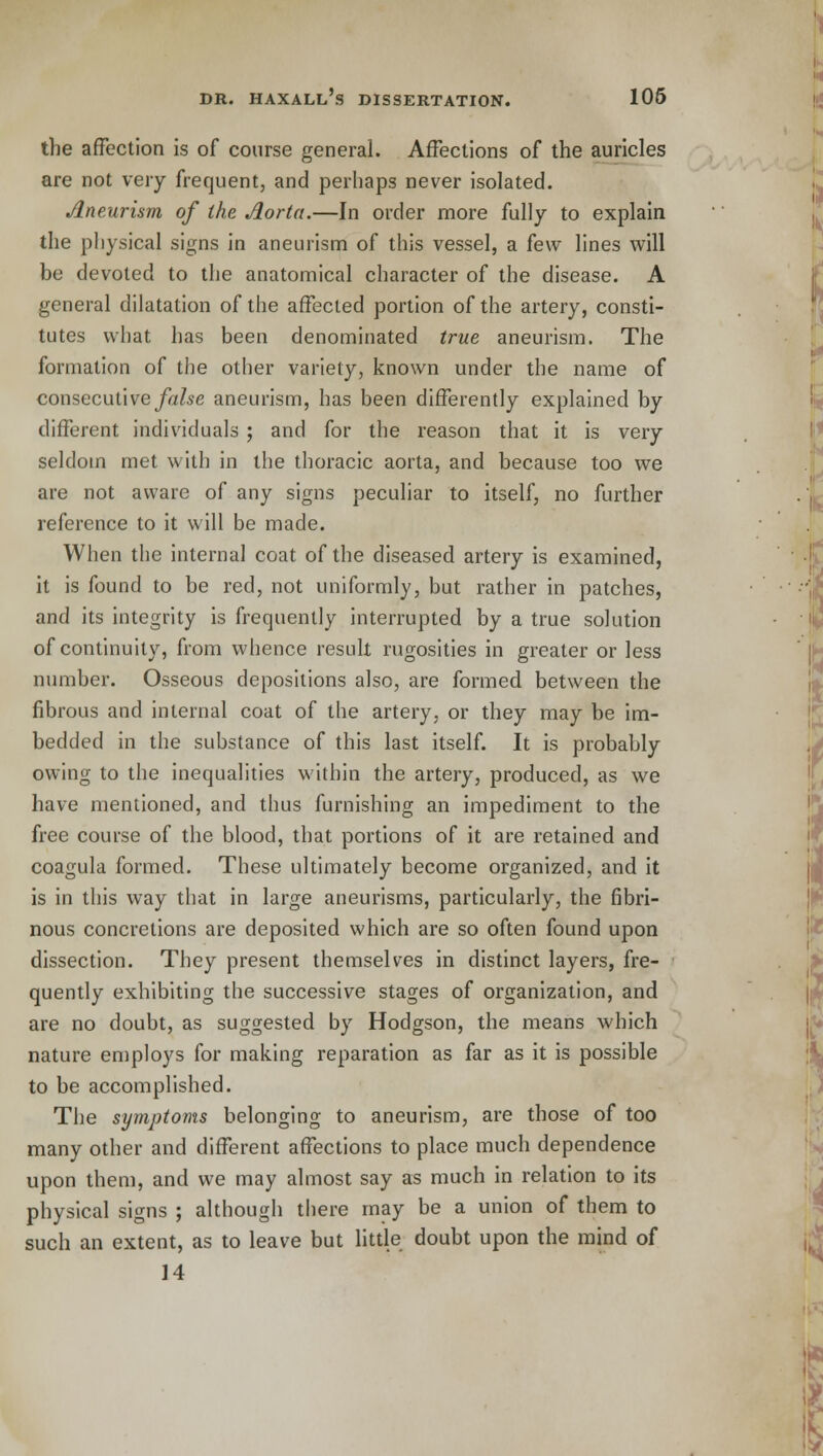 the affection is of course general. Affections of the auricles are not very frequent, and perhaps never isolated. Aneurism of the Aorta.—In order more fully to explain the physical signs in aneurism of this vessel, a few lines will be devoted to the anatomical character of the disease. A general dilatation of the affected portion of the artery, consti- tutes what has been denominated true aneurism. The formation of the other variety, known under the name of consecutive false aneurism, has been differently explained by different individuals ; and for the reason that it is very seldom met with in the thoracic aorta, and because too we are not aware of any signs peculiar to itself, no further reference to it will be made. When the internal coat of the diseased artery is examined, it is found to be red, not uniformly, but rather in patches, and its integrity is frequently interrupted by a true solution of continuity, from whence result rugosities in greater or less number. Osseous depositions also, are formed between the fibrous and internal coat of the artery, or they may be im- bedded in the substance of this last itself. It is probably owing to the inequalities within the artery, produced, as we have mentioned, and thus furnishing an impediment to the free course of the blood, that portions of it are retained and coagula formed. These ultimately become organized, and it is in this way that in large aneurisms, particularly, the fibri- nous concretions are deposited which are so often found upon dissection. They present themselves in distinct layers, fre- quently exhibiting the successive stages of organization, and are no doubt, as suggested by Hodgson, the means which nature employs for making reparation as far as it is possible to be accomplished. The symptoms belonging to aneurism, are those of too many other and different affections to place much dependence upon them, and we may almost say as much in relation to its physical signs ; although there may be a union of them to such an extent, as to leave but little doubt upon the mind of 14