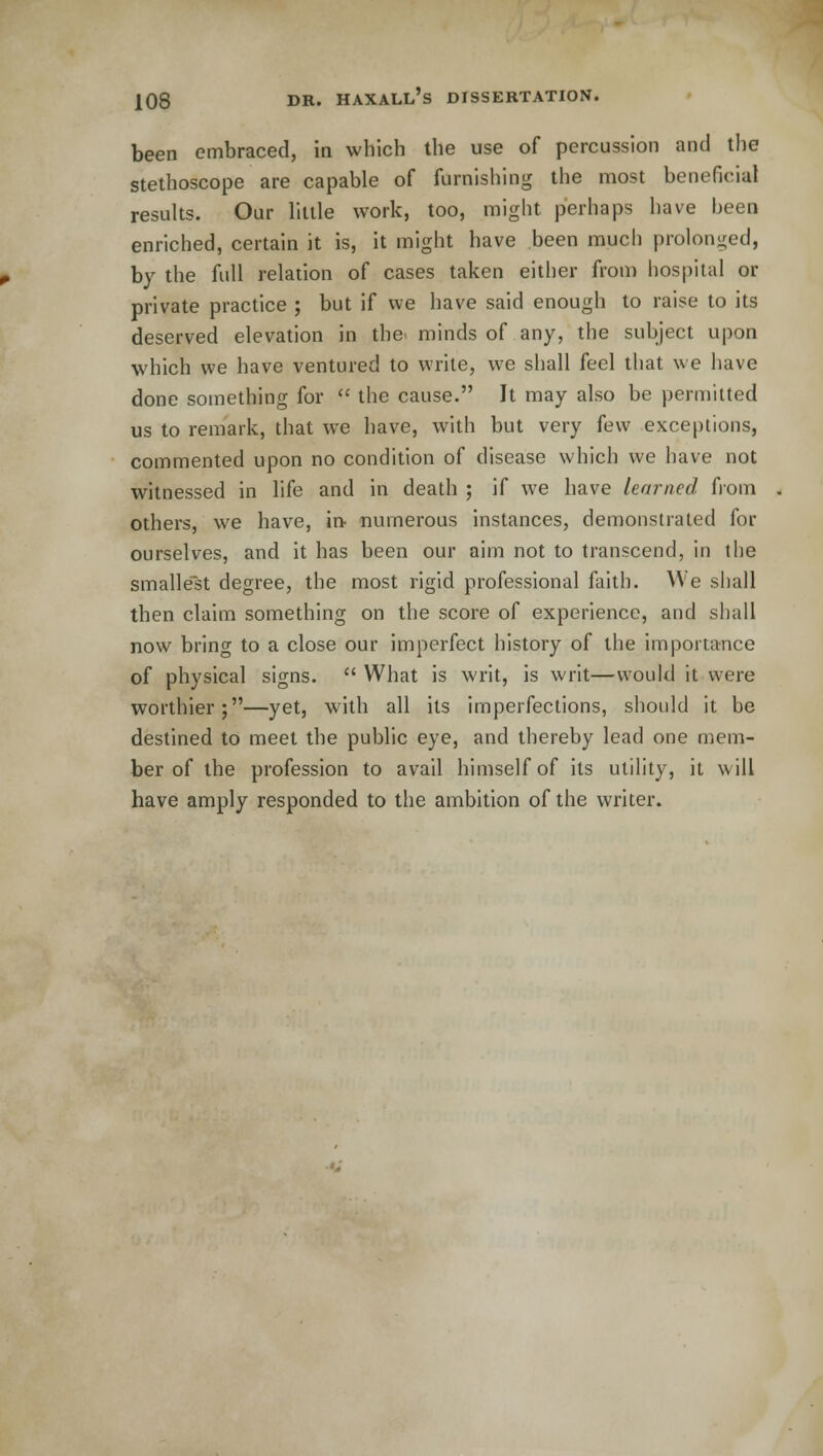 been embraced, in which the use of percussion and the stethoscope are capable of furnishing the most beneficial results. Our little work, too, might perhaps have been enriched, certain it is, it might have been much prolonged, by the full relation of cases taken either from hospital or private practice ; but if we have said enough to raise to its deserved elevation in the minds of any, the subject upon which we have ventured to write, we shall feel that we have done something for  the cause. It may also be permitted us to remark, that we have, with but very few exceptions, commented upon no condition of disease which we have not witnessed in life and in death ; if we have learned from others, we have, in numerous instances, demonstrated for ourselves, and it has been our aim not to transcend, in the smallest degree, the most rigid professional faith. We shall then claim something on the score of experience, and shall now bring to a close our imperfect history of the importance of physical signs.  What is writ, is writ—would it were worthier;—yet, with all its imperfections, should it be destined to meet the public eye, and thereby lead one mem- ber of the profession to avail himself of its utility, it will have amply responded to the ambition of the writer.