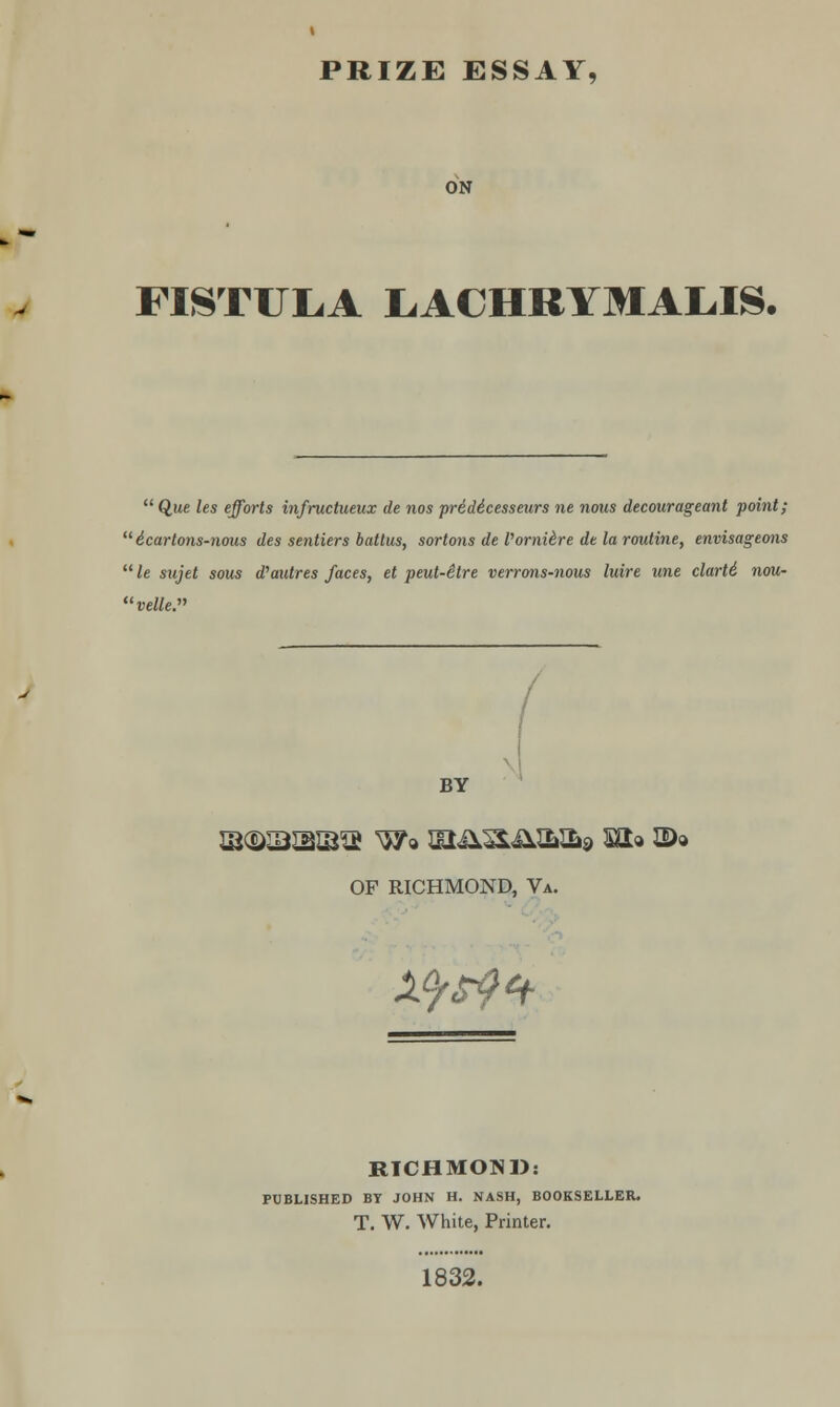 ON FISTULA LACHRYMAL.IS.  Que les efforts infructueux de nos pridicesseurs ne nous decourageant point;  i.cartons-nous des sentiers battus, sortons de Vornihre de la routine, envisageons  le sujet sous d'autres faces, et peut-etre verrons-nous luire une clarll nou- velle. BY OF RICHMOND, Va. 1^4- RICHMOND: PUBLISHED BT JOHN H. NASH, BOOKSELLER. T. W. White, Printer. 1832.