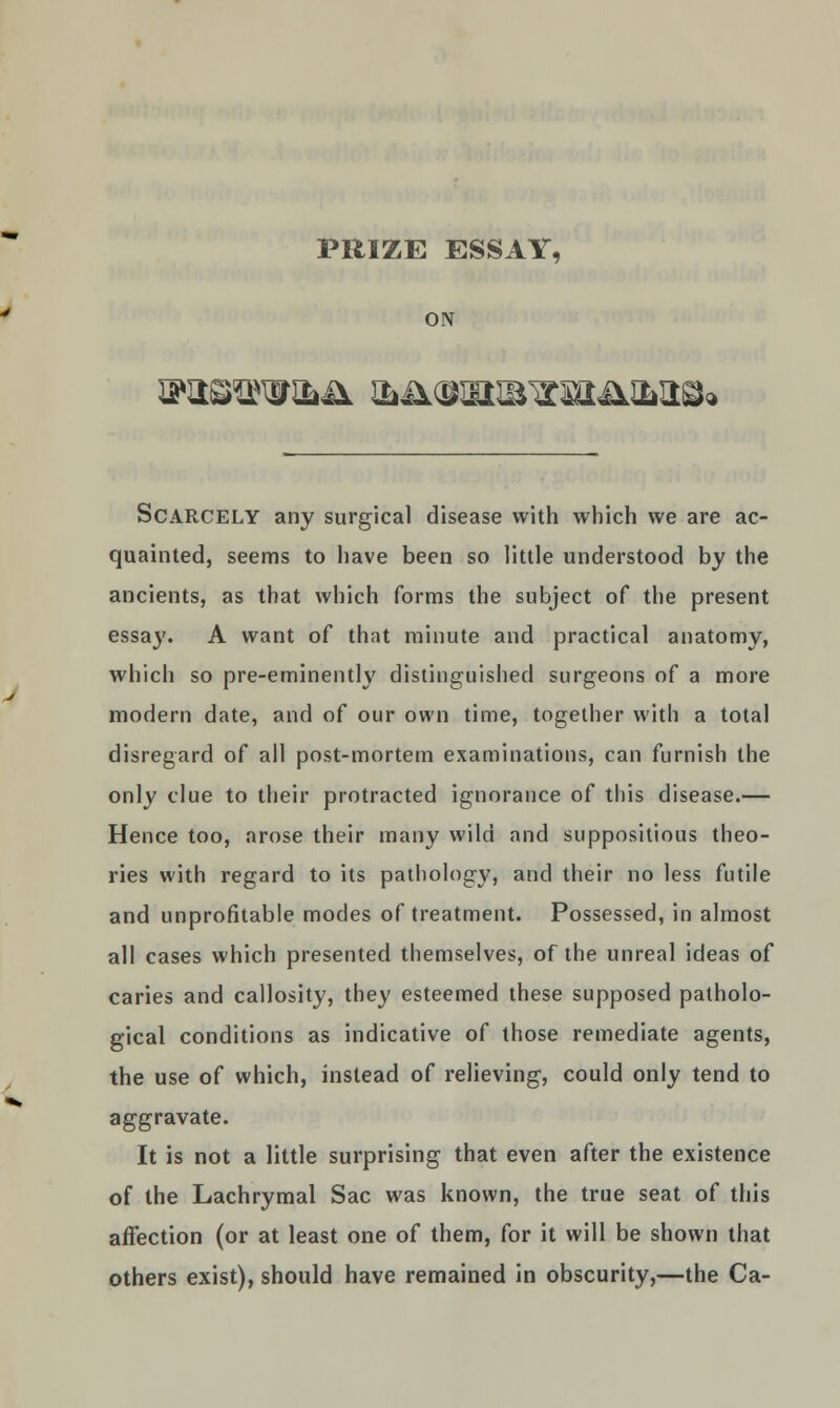 ON !?H©^W&^ &41(WEraTC3Hl&HS» Scarcely any surgical disease with which we are ac- quainted, seems to have been so little understood by the ancients, as that which forms the subject of the present essay. A want of that minute and practical anatomy, which so pre-eminently distinguished surgeons of a more modern date, and of our own time, together with a total disregard of all post-mortem examinations, can furnish the only clue to their protracted ignorance of this disease.— Hence too, arose their many wild and suppositious theo- ries with regard to its pathology, and their no less futile and unprofitable modes of treatment. Possessed, in almost all cases which presented themselves, of the unreal ideas of caries and callosity, they esteemed these supposed patholo- gical conditions as indicative of those remediate agents, the use of which, instead of relieving, could only tend to aggravate. It is not a little surprising that even after the existence of the Lachrymal Sac was known, the true seat of this affection (or at least one of them, for it will be shown that others exist), should have remained in obscurity,—the Ca-