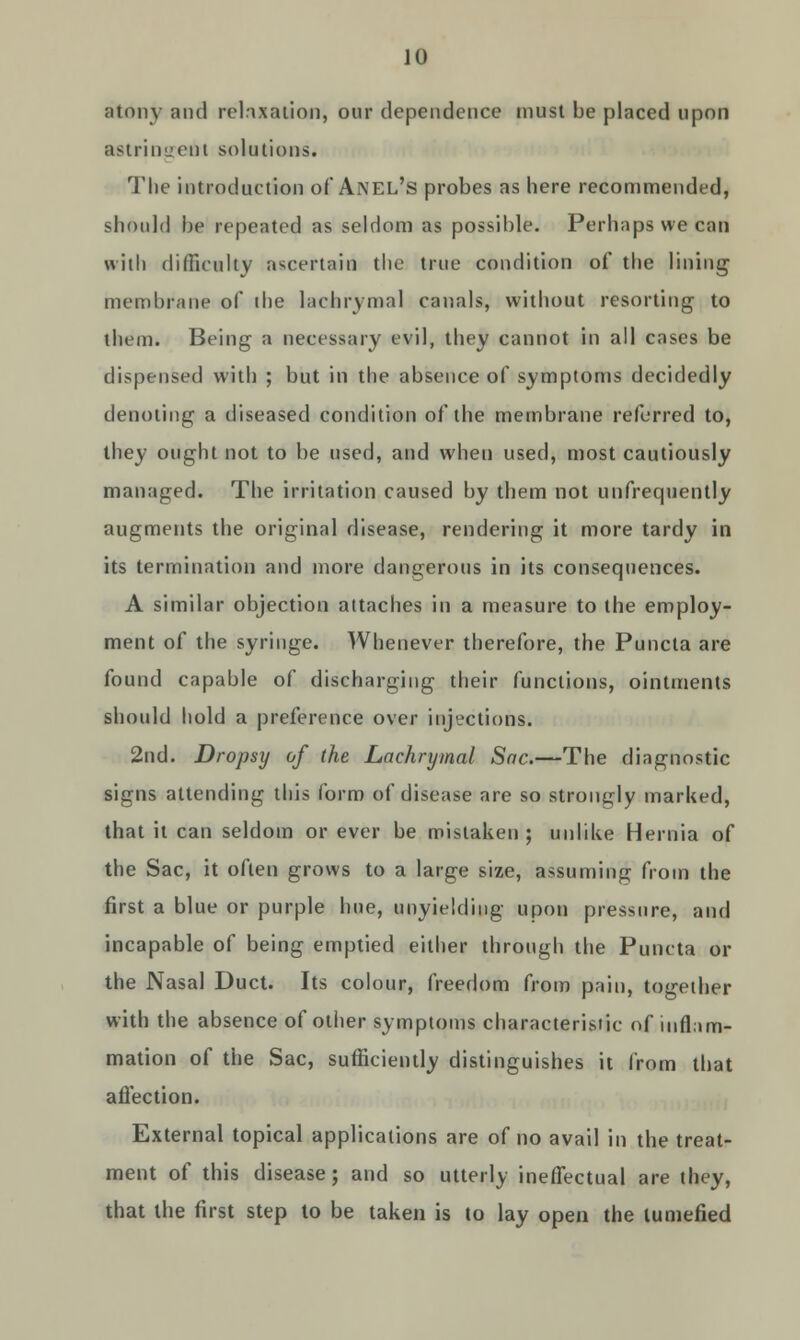 atony and relaxation, our dependence must be placed upon astringent solutions. The introduction of Anel's probes as here recommended, should he repeated as seldom as possible. Perhaps we can with difficulty ascertain the true condition of the lining membrane of die lachrymal canals, without resorting to them. Being a necessary evil, they cannot in all cases be dispensed with ; but in the absence of symptoms decidedly denoting a diseased condition of the membrane referred to, they ought not to be used, and when used, most cautiously managed. The irritation caused by them not unfrequently augments the original disease, rendering it more tardy in its termination and more dangerous in its consequences. A similar objection attaches in a measure to the employ- ment of the syringe. Whenever therefore, the Puncta are found capable of discharging their functions, ointments should hold a preference over injections. 2nd. Dropsy of the Lachrymal Sac.—The diagnostic signs attending this form of disease are so strongly marked, that it can seldom or ever be mistaken; unlike Hernia of the Sac, it often grows to a large size, assuming from the first a blue or purple hue, unyielding upon pressure, and incapable of being emptied either through the Puncta or the Nasal Duct. Its colour, freedom from pain, together with the absence of other symptoms characteristic of inflam- mation of the Sac, sufficiently distinguishes it from that affection. External topical applications are of no avail in the treat- ment of this disease; and so utterly ineffectual are they, that the first step to be taken is to lay open the tumefied