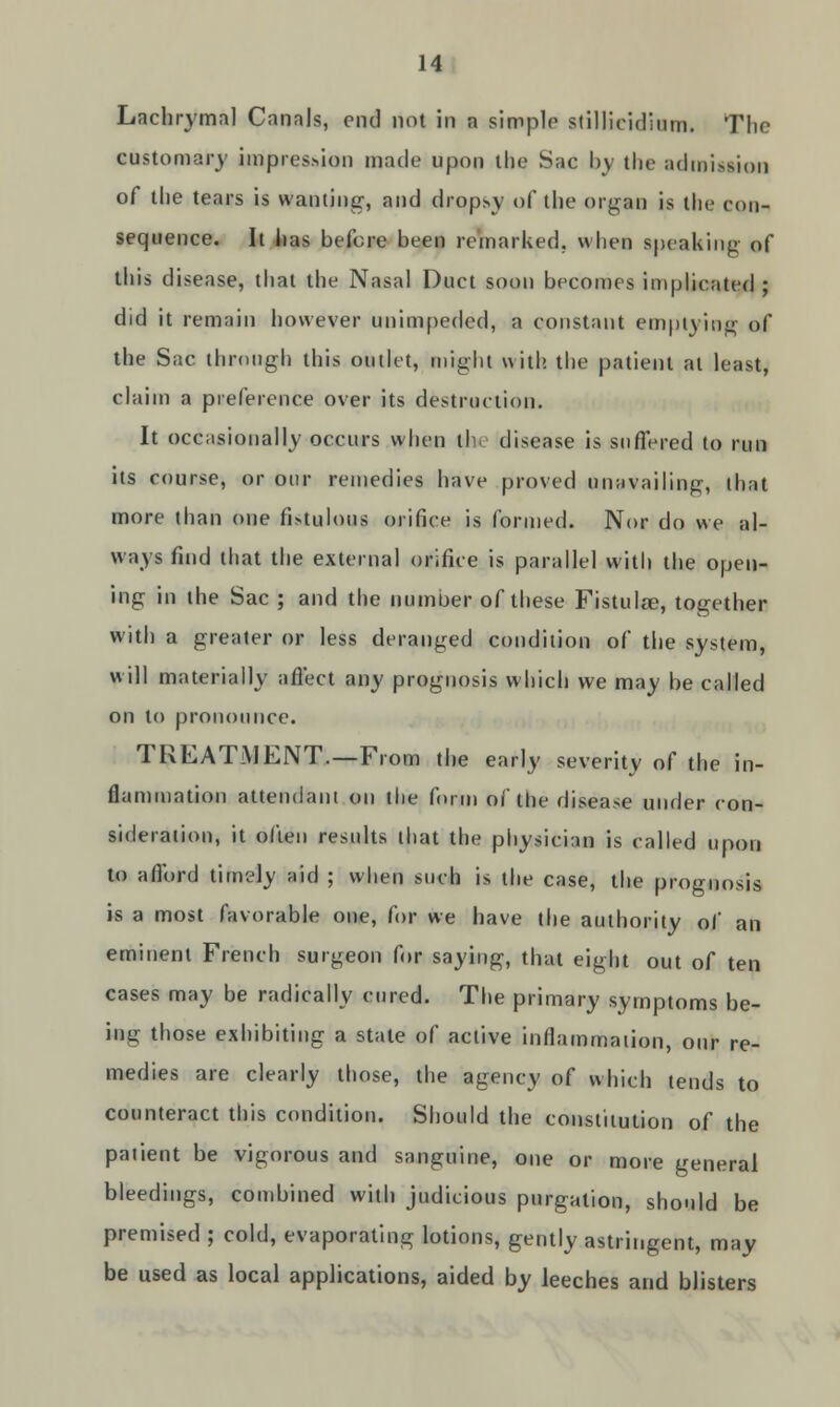 Lachrymal Canals, end not in a simple stillieidium. The customary impression made upon the Sac l>\ the admission of the tears is wanting', and dropsy of the organ is the con- sequence. It has before been remarked, when speaking of this disease, that the Nasal Duct soon becomes implicated ; did it remain however unimpeded, a constant emptying of the Sac through this outlet, might with, the patient at least, claim a preference over its destruction. It occasionally occurs when the disease is suffered to run its course, or our remedies have proved unavailing, that more than one fistulous orifice is formed. Nor do we al- ways find that the external orifice is parallel with the open- ing in the Sac ; and the number of these Fistula?, together with a greater or less deranged condition of the system, will materially affect any prognosis which we may be called on to pronounce. TREATMENT.—From the early severity of the in- flammation attendant on the form of the disease under con- sideration, it often results that the physician is called upon to afford timely aid ; when such is the case, the prognosis is a most favorable one, for we have the authority of an eminent French surgeon for saying, that eight out of ten cases may be radically cured. The primary symptoms be- ing those exhibiting a stale of active inflammation, our re- medies are clearly those, the agency of which tends to counteract this condition. Should the constitution of the patient be vigorous and sanguine, one or more general bleedings, combined with judicious purgation, should be premised ; cold, evaporating lotions, gently astringent, may be used as local applications, aided by leeches and blisters