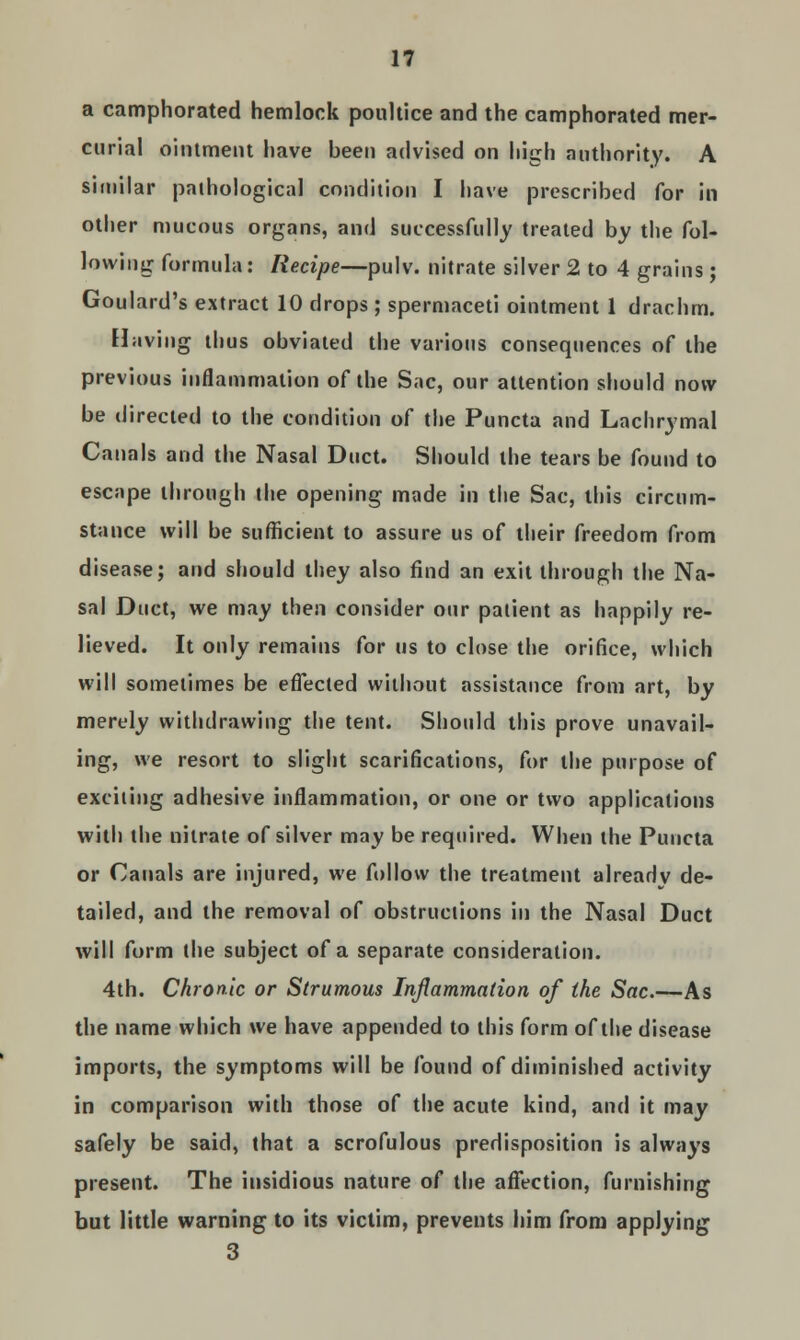 a camphorated hemlock poultice and the camphorated mer- curial ointment have been advised on high authority. A similar pathological condition I have prescribed for in other mucous organs, and successfully treated by the fol- lowing formula: Recipe—pulv. nitrate silver 2 to 4 grains ; Goulard's extract 10 drops ; spermaceti ointment 1 drachm. Having thus obviated the various consequences of the previous inflammation of the Sac, our attention should now be directed to the condition of the Puncta and Lachrymal Canals and the Nasal Duct. Should the tears be found to escape through the opening made in the Sac, this circum- stance will be sufficient to assure us of their freedom from disease; and should they also find an exit through the Na- sal Duct, we may then consider our patient as happily re- lieved. It only remains for us to close the orifice, which will sometimes be effected without assistance from art, by merely withdrawing the tent. Should this prove unavail- ing, we resort to slight scarifications, for the purpose of exciting adhesive inflammation, or one or two applications with the nitrate of silver may be required. When the Puncta or Canals are injured, we follow the treatment already de- tailed, and the removal of obstructions in the Nasal Duct will form the subject of a separate consideration. 4th. Chronic or Strumous Inflammation of the Sac.—As the name which we have appended to this form of the disease imports, the symptoms will be found of diminished activity in comparison with those of the acute kind, and it may safely be said, that a scrofulous predisposition is always present. The insidious nature of the affection, furnishing but little warning to its victim, prevents him from applying 3