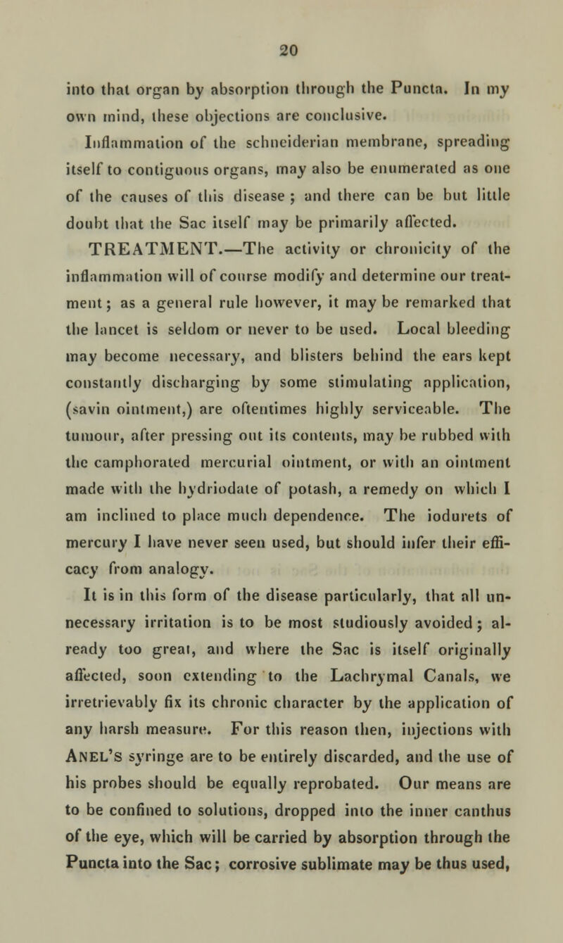 into that organ by absorption through the Puncta. In my own mind, these objections are conclusive. Inflammation of the schneiderian membrane, spreading itself to contiguous organs, may also be enumerated as one of the causes of this disease ; and there can be but little doubt that the Sac itself may be primarily affected. TREATMENT.—The activity or chronicity of the inflammation will of course modify and determine our treat- ment ; as a general rule however, it may be remarked that the lancet is seldom or never to be used. Local bleeding may become necessary, and blisters behind the ears kept constantly discharging by some stimulating application, (savin ointment,) are oftentimes highly serviceable. The tumour, after pressing out its contents, may be rubbed with the camphorated mercurial ointment, or with an ointment made with the hydriodate of potash, a remedy on which I am inclined to place much dependence. The iodurets of mercury I have never seen used, but should infer their effi- cacy from analogy. It is in this form of the disease particularly, that all un- necessary irritation is to be most studiously avoided; al- ready too great, and where the Sac is itself originally affected, soon extending to the Lachrymal Canals, we irretrievably fix its chronic character by the application of any harsh measure. For this reason then, injections with ANEL's syringe are to be entirely discarded, and the use of his probes should be equally reprobated. Our means are to be confined to solutions, dropped into the inner canthus of the eye, which will be carried by absorption through the Puncta into the Sac; corrosive sublimate may be thus used,