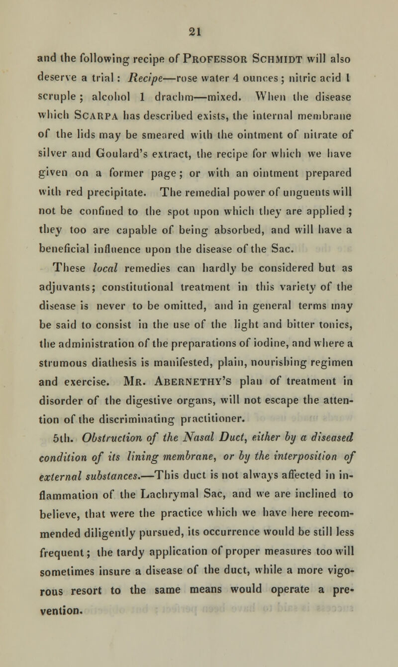 and the following recipe of PROFESSOR SCHMIDT will also deserve a trial: Recipe—rose water 4 ounces; nitric acid I scruple ; alcohol 1 drachm—mixed. When the disease which Scarpa has descrihed exists, the internal membrane of the lids may be smeared with the ointment of nitrate of silver and Goulard's extract, the recipe for which we have given on a former page; or with an ointment prepared with red precipitate. The remedial power of unguents will not be confined to the spot upon which they are applied ; they too are capable of being absorbed, and will have a beneficial influence upon the disease of the Sac. These local remedies can hardly be considered but as adjuvants; constitutional treatment in this variety of the disease is never to be omitted, and in general terms may be said to consist in the use of the light and bitter tonics, the administration of the preparations of iodine, and where a strumous diathesis is manifested, plain, nourishing regimen and exercise. Mr. Abernethy's plan of treatment in disorder of the digestive organs, will not escape the atten- tion of the discriminating practitioner. 5th. Obstruction of the Nasal Duct, either by a diseased condition of its lining membrane, or by the interposition of external substances.—This duct is not always affected in in- flammation of the Lachrymal Sac, and we are inclined to believe, that were the practice which we have here recom- mended diligently pursued, its occurrence would be still less frequent; the tardy application of proper measures too will sometimes insure a disease of the duct, while a more vigo- rous resort to the same means would operate a pre- vention.