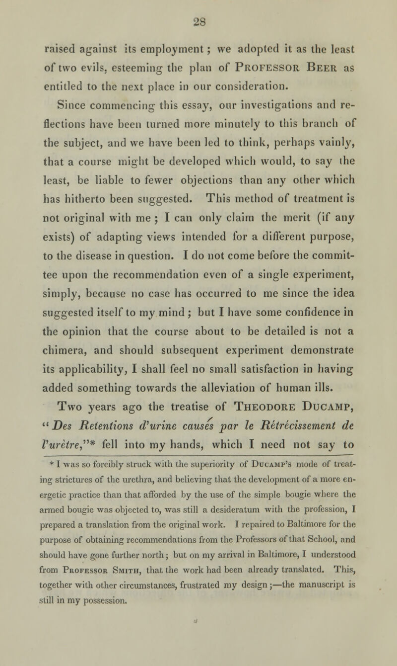 raised against its employment; we adopted it as the least of two evils, esteeming the plan of Professor Beer as entitled to the next place in onr consideration. Since commencing this essay, onr investigations and re- flections have been turned more minutely to this branch of the subject, and we have been led to think, perhaps vainly, that a course might be developed which would, to say (he least, be liable to fewer objections than any other which has hitherto been suggested. This method of treatment is not original with me ; I can only claim the merit (if any exists) of adapting views intended for a different purpose, to the disease in question. I do not come before the commit- tee upon the recommendation even of a single experiment, simply, because no case has occurred to me since the idea suggested itself to my mind ; but I have some confidence in the opinion that the course about to be detailed is not a chimera, and should subsequent experiment demonstrate its applicability, I shall feel no small satisfaction in having added something towards the alleviation of human ills. Two years ago the treatise of Theodore Ducamp,  Des Retentions taurine causes par le Retrecissement de Vuretre* fell into my hands, which I need not say to * I was so forcibly struck with the superiority of Ducamp's mode of treat- ing strictures of the urethra, and believing that the development of a more en- ergetic practice than that afforded by the use of the simple bougie where the armed bougie was objected to, was still a desideratum with the profession, I prepared a translation from the original work. I repaired to Baltimore for the purpose of obtaining recommendations from the Professors of that School, and should have gone further north; but on my arrival in Baltimore, I understood from Professor Smith, that the work had been already translated. This, together with other circumstances, frustrated my design ;—the manuscript is still in my possession.