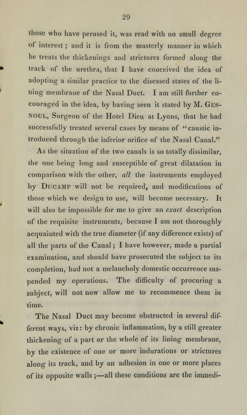 those who have perused it, was read with no small degree of interest; and it is from the masterly manner in which he treats the thickenings and strictures formed along the track of the urethra, that I have conceived the idea of adopting a similar practice to the diseased states of the li- ning membrane of the Nasal Duct. I am still further en- couraged in the idea, by having seen it stated by M. Ges- Noul, Surgeon of the Hotel Dieu at Lyons, that he had successfully treated several cases by means of caustic in- troduced through the inferior orifice of the Nasal Canal. As the situation of the two canals is so totally dissimilar, the one being long and susceptible of great dilatation in comparison with the other, all the instruments employed by Ducamp will not be required, and modifications of those which we design to use, will become necessary. It will also be impossible for me to give an exact description of the requisite instruments, because I am not thoroughly acquainted with the true diameter (if any difference exists) of all the parts of the Canal; I have however, made a partial examination, and should have prosecuted the subject to its completion, had not a melancholy domestic occurrence sus- pended my operations. The difficulty of procuring a subject, will not now allow me to recommence them in time. The Nasal Duct may become obstructed in several dif- ferent ways, viz: by chronic inflammation, by a still greater thickening of a part or the whole of its lining membrane, by the existence of one or more indurations or strictures along its track, and by an adhesion in one or more places of its opposite walls ;—all these conditions are the immedi-