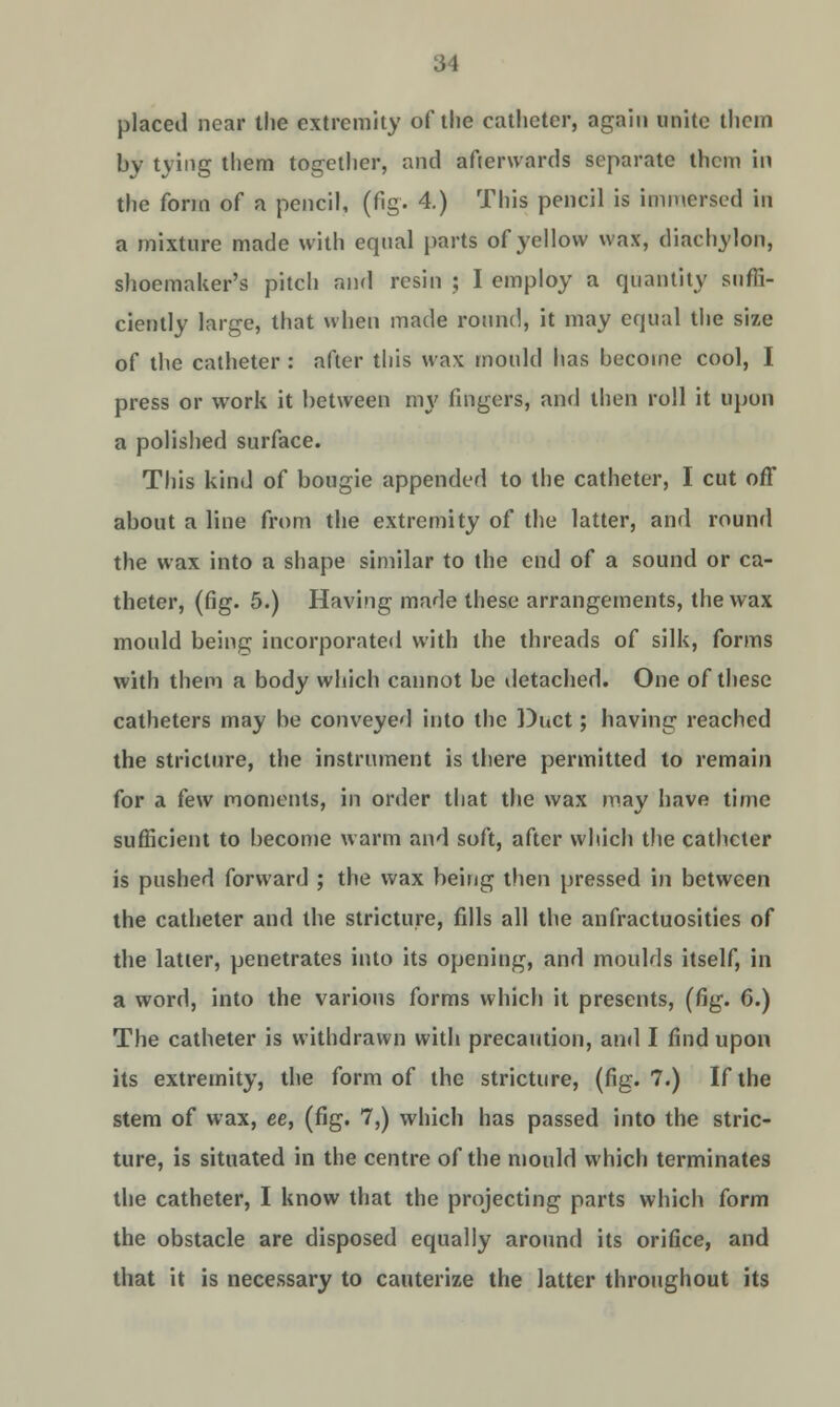 placed near the extremity of the catheter, again unite them by tying them together, and afterwards separate them in the form of a pencil, (fig. 4.) This pencil is immersed in a mixture made with equal parts of yellow wax, diachylon, shoemaker's pitch and resin ; I employ a quantity suffi- ciently large, that when made round, it may equal the size of the catheter : after this wax mould has become cool, I press or work it between my fingers, and then roll it upon a polished surface. This kind of bougie appended to the catheter, I cut off about a line from the extremity of the latter, and round the wax into a shape similar to the end of a sound or ca- theter, (fig. 5.) Having made these arrangements, the wax mould being incorporated with the threads of silk, forms with them a body which cannot be detached. One of these catheters may be conveyed into the Duct; having reached the stricture, the instrument is there permitted to remain for a few moments, in order that the wax may have time sufficient to become warm and soft, after which the catheter is pushed forward ; the wax being then pressed in between the catheter and the stricture, fills all the anfractuosities of the latter, penetrates into its opening, and moulds itself, in a word, into the various forms which it presents, (fig. 6.) The catheter is withdrawn with precaution, and I find upon its extremity, the form of the stricture, (fig. 7.) If the stem of wax, ee, (fig. 7,) which has passed into the stric- ture, is situated in the centre of the mould which terminates the catheter, I know that the projecting parts which form the obstacle are disposed equally around its orifice, and that it is necessary to cauterize the latter throughout its