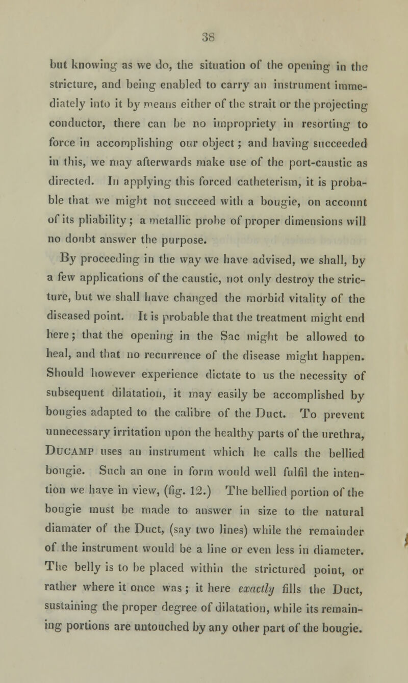 but knowing as we do, the situation of the opening in the stricture, and being enabled to carry an instrument imme- diately into it by pi.cans either of the strait or the projecting conductor, there can be no impropriety in resorting to force in accomplishing our object; and having succeeded in this, we may afterwards make use of the port-caustic as directed. In applying this forced catheterism, it is proba- ble that we might not succeed with a bougie, on account of its pliability; a metallic probe of proper dimensions will no doubt answer the purpose. By proceeding in the way we have advised, we shall, by a few applications of the caustic, not only destroy the stric- ture, but we shall have changed the morbid vitality of the diseased point. It is probable that the treatment might end here; that the opening in the Sac might be allowed to heal, and that no recurrence of the disease might happen. Should however experience dictate to us the necessity of subsequent dilatation, it may easily be accomplished by bougies adapted to the calibre of the Duct. To prevent unnecessary irritation upon the healthy parts of the urethra, Ducamp uses an instrument which he calls the bellied bougie. Such an one in form would well fulfil the inten- tion we have in view, (fig. 12.) The bellied portion of the bougie must be made to answer in size to the natural diamater of the Duct, (say two lines) while the remainder of the instrument would be a line or even less in diameter. The belly is to be placed within the strictured point, or rather where it once was; it here exactly fills the Duct, sustaining the proper degree of dilatation, while its remain- ing portions are untouched by any other part of the bougie.