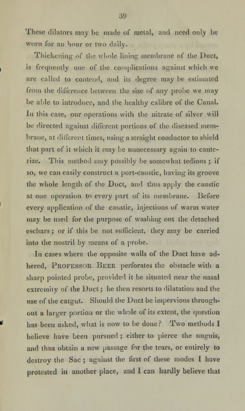 These dilators may be made of metal, and need only be worn for an hour or two daily. Thickening- of the whole lining membrane of the Duct, is frequently one of the complications against which we are called to contend, and its degree may he estimated from the difference between the size of any probe we may be able to introduce, and the healthy calibre of the Canal. In this case, our operations with the nitrate of silver will be directed against different portions of the diseased mem- brane, at different times, using a straight conductor to shield that part of it which it may be unnecessary again to caute- rize. This method ma}' possihly be somewhat tedious ; if so, we can easity construct a port-caustic, having its groove the whole length of the Duct, and thus apply the caustic at one operation to every part of its membrane. Before every application of the caustic, injections of warm water may be used for the purpose of washing out the detached eschars; or if this be not sufficient, they maj' be carried into the nostril by means of a probe. In cases where the opposite walls of the Duct have ad- hered, Professor Beer perforates the obstacle with a sharp pointed probe, provided it be situated near the nasal extremity of the Duct; he then resorts to dilatation and the use of the catgut. Should the Duct be impervious through- out a larger portion or the whole of its extent, the question has been asked, what is now to be done? Two methods I believe have been pursued ; either to pierce the unguis, and thus obtain a new passage for the tears, or entirely to destroy the Sac ; against the first of these modes I have protested in another place, and I can hardly believe that