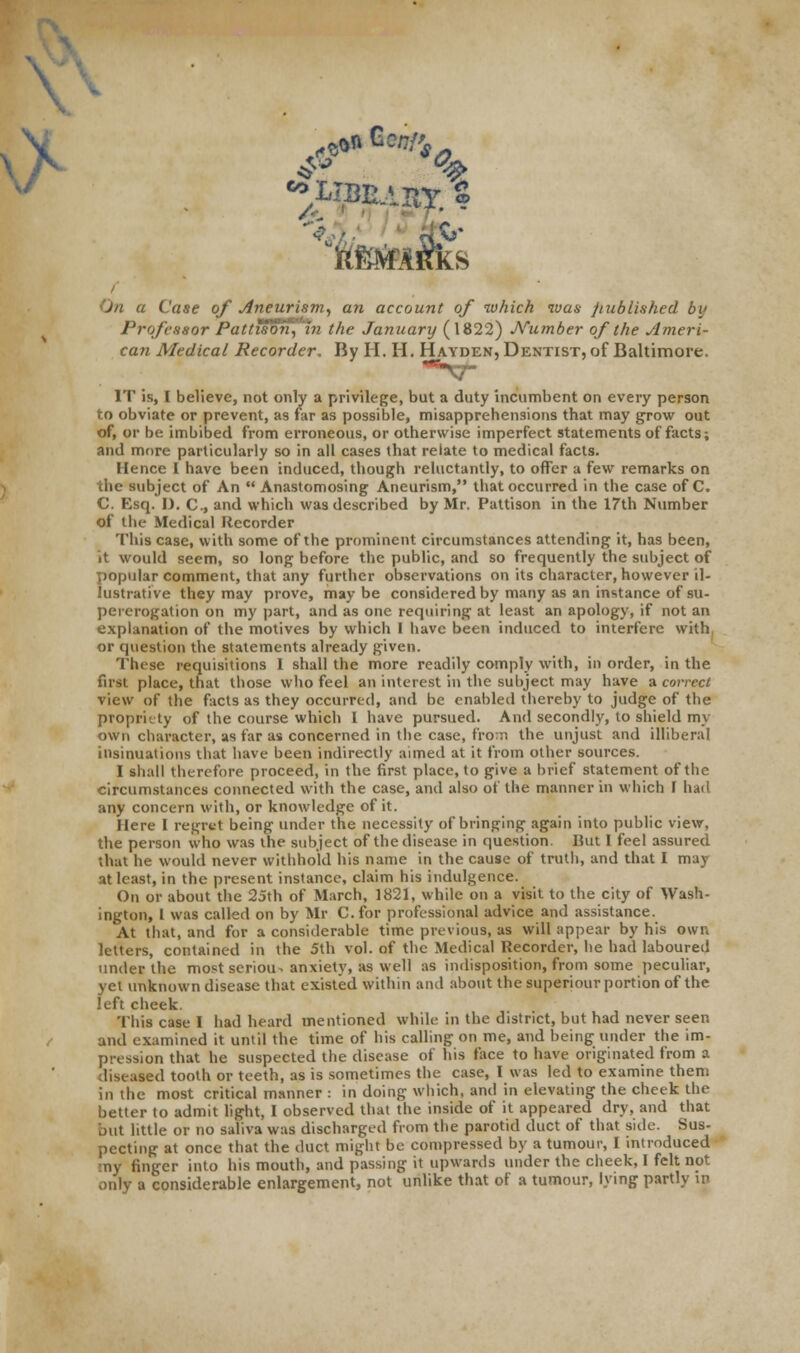 \ e9» Bwa, A. On a Case of Aneurism, an account of which ivas published by Professor Pattison, in the January (1822) Number of the Ameri- can Medical Recorder. By II. II. Hayden, Dentist, of Baltimore. IT is, I believe, not only a privilege, but a duty incumbent on every person to obviate or prevent, as far as possible, misapprehensions that may grow out of, or be imbibed from erroneous, or otherwise imperfect statements of facts; and more particularly so in all cases that relate to medical facts. Hence I have been induced, though reluctantly, to offer a few remarks on the subject of An  Anastomosing Aneurism, that occurred in the case of C. C. Esq. I). C, and which was described by Mr. Pattison in the 17th Number of the Medical Recorder This case, with some of the prominent circumstances attending it, has been, it would seem, so long before the public, and so frequently the subject of popular comment, that any further observations on its character, however il- lustrative they may prove, maybe considered by many as an instance of su- pererogation on my part, and as one requiring at least an apology, if not an explanation of the motives by which I have been induced to interfere with or question the statements already given. These requisitions 1 shall the more readily comply with, in order, in the first place, that those who feel an interest in the subject may have a correct view of the facts as they occurred, and be enabled thereby to judge of the propriety of the course which I have pursued. And secondly, to shield my own character, as far as concerned in the case, from the unjust and illiberal insinuations that have been indirectly aimed at it from other sources. I shall therefore proceed, in the first place, to give a brief statement of the circumstances connected with the case, and also of the manner in which I had any concern with, or knowledge of it. Here I regret being under the necessity of bringing again into public view, the person who was the subject of the disease in question Hut I feel assured that he would never withhold his name in the cause of truth, and that I may at least, in the present instance, claim his indulgence. On or about the 25th of March, 1821, while on a visit to the city of Wash- ington, I was called on by Mr C.for professional advice and assistance. At that, and for a considerable time previous, as will appear by his own letters, contained in the 5th vol. of the Medical Recorder, he had laboured under the most scriou^ anxiety, as well as indisposition, from some peculiar, yet unknown disease that existed within and about the superiour portion of the left cheek. This case I had heard mentioned while in the district, but had never seen and examined it until the time of his calling on me, and being under the im- pression that he suspected the disease of his face to have originated from a diseased tooth or teeth, as is sometimes the case, I was led to examine them in the most critical manner : in doing which, and in elevating the cheek the better to admit light, I observed that the inside of it appeared dry, and that jut little or no saliva was discharged from the parotid duct of that side. Sus- pecting at once that the duct might be compressed by a tumour, I introduced my finger into his mouth, and passing it upwards under the cheek, I felt not only a considerable enlargement, not unlike that of a tumour, lying partly in