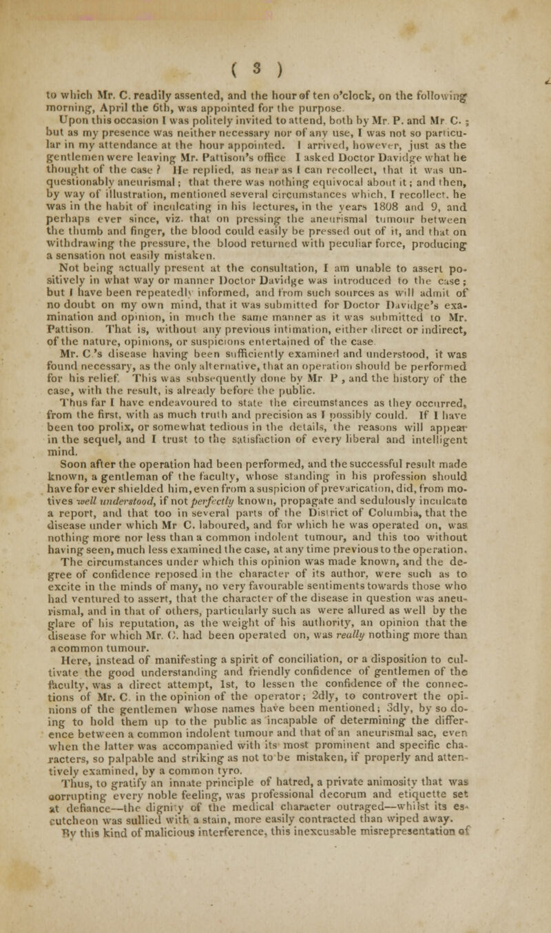 to which Mr. C. readily assented, and the hour of ten o'clock, on the following morning, April the 6th, was appointed for the purpose Upon this occasion I was politely invited to attend, both by Mr P. and Mr C. ; but as my presence was neither necessary nor of any use, I was not so particu- lar in my attendance at the hour appointed. I arrived, however, just as the gentlemen were leaving Mr. Pattison's office I asked Doctor Davidge what he thought of the case ? lie replied, as near as I can recollect, that it Was un- questionably aneurismal; that there was nothing equivocal about it; and then, by way of illustration, mentioned several circumstances which. I recollect, he was in the habit of inculcating in his lectures, in the years 1808 and 9, and perhaps ever since, viz. that on pressing the aneurismal tumour between the thumb and finger, the blood could easily be pressed out of it, and that on withdrawing the pressure, the blood returned with peculiar force, producing a sensation not easily mistaken. Not being actually present at the consultation, I am unable to a3sert po- sitively in what way or manner Doctor Davidge was introduced to the case; but I have been repeatedlv informed, and from such sources as will admit of no doubt on my own mind, that it was submitted for Doctor Davidge's exa- mination and opinion, in much the same manner as it was submitted to Mr. Pattison. That is, without any previous intimation, either direct or indirect, of the nature, opinions, or suspicions entertained of the case Mr. C.'s disease having been sufficiently examiner! and understood, it was found necessary, as the only alternative, that an operation should be performed for his relief. This was subsequently done by Mr P , and the history of the case, with the result, is already before the public. Thus far I have endeavoured to state the circumstances as they occurred, from the first, with as much truth and precision as I possibly could. If 1 have been too prolix, or somewhat tedious in the details, the reasons will appear in the sequel, and I trust to the satisfaction of every liberal and intelligent mind. Soon after the operation had been performed, and the successful result made known, a gentleman of the faculty, whose standing in his profession should havefor ever shielded him,even from a suspicion of prevarication, did, from mo- tives well understood, if not perfectly known, propagate and sedulously inculcate a report, and that too in several parts of the District of Columbia, that the disease under which Mr C. laboured, and for which he was operated on, was nothing more nor less than a common indolent tumour, and this too without having seen, much less examined the case, at any time previous to the operation. The circumstances under which this opinion was made known, and the de- gree of confidence reposed in the character of its author, were such as to excite in the minds of many, no very favourable sentiments towards those who had ventured to assert, that the character of the disease in question was aneu- rismal, and in that of others, particularly such as were allured as well by the glare of his reputation, as the weight of his authority, an opinion that the disease for which Mr. O. had been operated on, was reully nothing more than a common tumour. Here, instead of manifesting a spirit of conciliation, or a disposition to cul- tivate the good understanding and friendly confidence of gentlemen of the faculty, was a direct attempt, 1st, to lessen the confidence of the connec- tions of Mr. C. in the opinion of the operator; 2dly, to controvert the opi- nions of the gentlemen whose names have been mentioned; 3dly, by so do- ing to hold them up to the public as incapable of determining the differ- ence between a common indolent tumour and that of an aneurismal sac, even when the latter was accompanied with its most prominent and specific cha- racters, so palpable and striking as not to be mistaken, if properly and atten- tively examined, by a common tyro. Thus, to gratify an innate principle of hatred, a private animosity that was aorrupting every noble feeling, was professional decorum and etiquette set at defiance—the dignity of the medical character outraged—whilst its es- cutcheon was sullied with a stain, more easily contracted than wiped away. By this kind of malicious interference, this inexcusable misrepresentation of