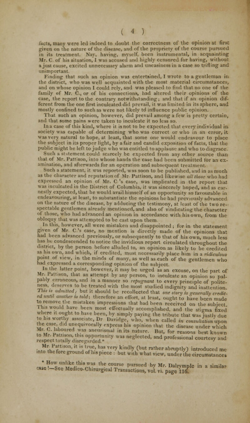 lacts, many were led indeed to doubt the correctness of the opinion at first given on die nature of the disease, and of the propriety of the course pursued in its treatment. Nay, having, myself, been instrumental, in acquainting Mr. C. of his situation, I was accused and highly censured Cor having, without a just cause, excited unnecessary alarm and uneasiness in a case so trifling1 and unimportant. Finding that such an opinion was entertained, I wrote to a gentleman in the district, who was well acquainted with the most material circumstances, and on whose opinion 1 could rely, and was pleased to find that no one of the family of Mr. C., or of his connections, had altered their opinions of the case, the report to the contrary notwithstanding; and that if an opinion dif- ferent from the one first inculcated did prevail, it was limited in its sphere, and mostly confined to such as were not likely td influence public opinion. That such an opinion, however, did prevail among a few is pretty certain, and that some pains were taken to inculcate it no less so. Ina case of this kind, where it is not to be expected that every individual in society was capable of determining who was correct or who in an error, it Was very natural to hope, at least, that some one would endeavour to place the subject in its proper light, by a fair and candid exposition of facls, that the public might be left to jud^e who was entitled to applause and who to disgrace. Such a statement could scarcely be expected from any other source than that of Mr. Pattison, into whose hands the case had been submitted for an ex- amination, and afterwards for an operation and subsequent treatment. Such a statement, it was reported, was soon to be published, and in as much as the character and reputation of Mr. Pattison, and likewise all those who had expressed an opinion of Mr. C 's case, was implicated in the report that was inculcated in the District of Columbia, it was sincerely hoped, and as ear- nestly expected, that he would avail himself of an opportunity so favourable in endeavouring, at least, to substantiate the opinions he had previously advanced on the nature of the disease, by adducing the testimony, at least of the two re- spectable gentlemen already mentioned, and also of vindicating the character ot those, who had advanced fill opinion in accordance with his own, from the obloquy that was attempted to be cast upon them. In this, however, all were mistaken and disappointed ; for in the statement given of Mr. C.'s case, no mention is directly made of the opinions that had been advanced previously, or subsequently to that of his own, much less has he condescended to notice the invidious report circulated throughout the district, by the person before alluded to, an opinion as likely to be credited as his own, and which, if credited, must necessarily place him in a ridiculous point of view, in the minds of many, as well as each of the gentlemen who had expressed a corresponding opinion of the subject. In the latter point, however, it may be urged as an excuse, on the part of -..J story is generally credit- ed until another is told; therefore an effort, at least, ought to have been nvide to remove the mistaken impressions that had been received on the subject 7 his would have been most effectually accomplished, and the stigma fixed where it ought to have been, by simply paying the tribute that was justly due S IVI°T7 aSS0C'ate' Dr DwMi». 1>. «*« called in consultation upon the case, did unequivocally express his opinion .hat the disease under which ^\;vlu Z™ ane,msmal inits natllre. But, for reasons best known ?jLSrfS opportunity was neglected, and professional courtesy and respect totally disregarded* J ■^ZTS°n' ? 'V7& haS Very kid,y (but rather ^ruptly) introduced me into the fore ground of h.s piece : but with what view, under llie circumstances JiSZSS^M '^ C.°re pUrSned by Mr Dalrymple in a similar -ase —See Medico-Chirurgwal Transactions, vol. vi. page 116L