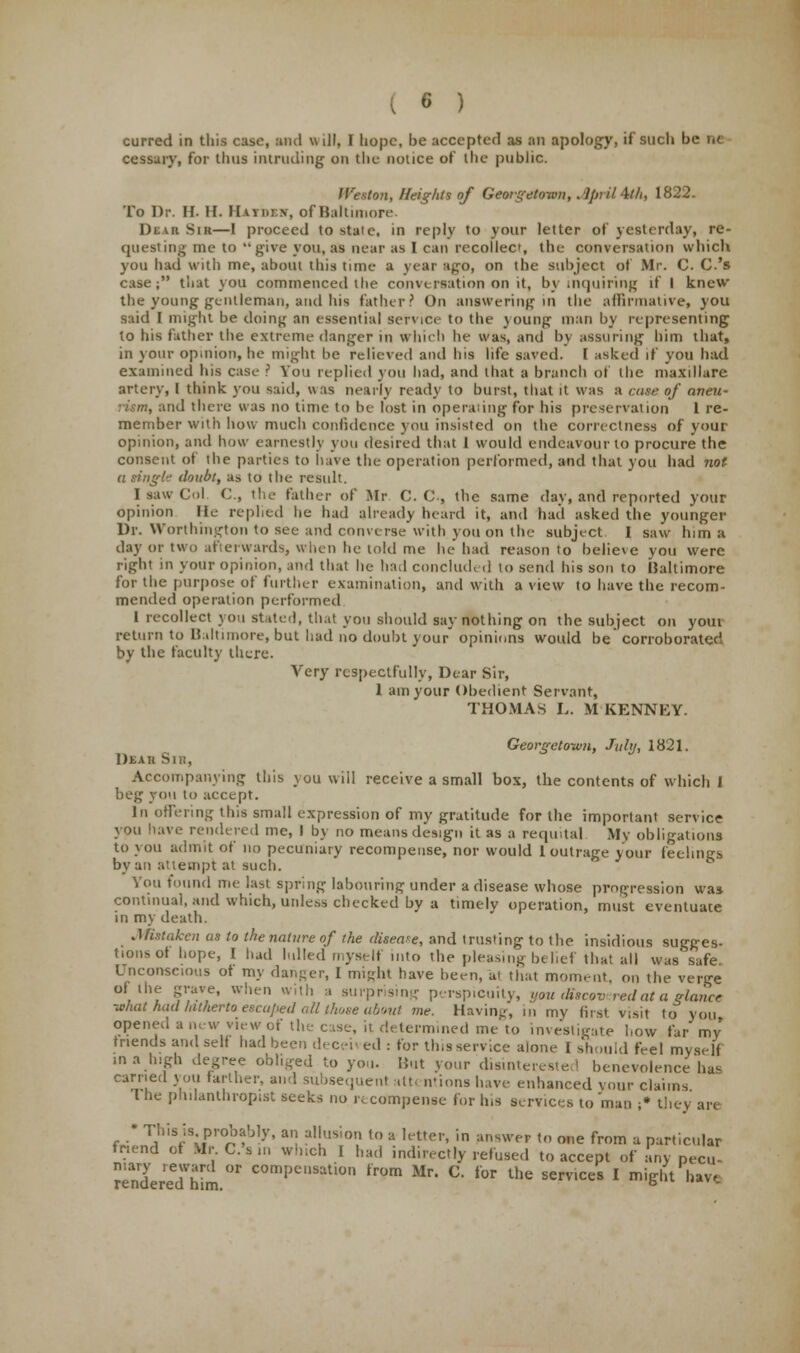 curred in this cast?, and w ill, I hope, be accepted as an apology, if such be ne cessary, for Urns intruding on the notice of ihe public. Weston, Heights of Georgetown, April 4tth, 1822. To Dr. H. H. Maiden, of Baltimore. Dtui Sik—1 proceed to state, in reply to your letter of yesterday, re- questing me to give you, as near as I can recollect, the conversation which you had with me, about this time a year ago, on the subject of Mr. C. C.'s case; that you commenced the conversation on it, by inquiring if I knew the young gentleman, and his father? On answering in the affirmative! you said I might be doing an essential service to the young man by representing to his father the extreme danger in which be was, and by assuring him that, in your opinion,he might be relieved and his life saved. I asked if you had examined his case ? You replied you bad, and that a branch of the maxillare artery, I think you said, was nearly ready to burst, that it was a case of oneit- ind there was no time to be lost in operating for his preservation 1 re- member with how much confidence you insisted on the correctness of your opinion, and how earnestly you desired that 1 would endeavour to procure the consent of the parties to have the operation performed, and that you had not a tingle doubt, as to the result. I saw Col C, the father of Mr C. C , the same day, and reported your opinion He replied be had already heard it, and had asked the younger Dr. Worthington to see and converse with you on the subject I saw him a day or two afterwards, when he told me he had reason to believe you were right in your opinion, and that be had concluded to send his son to IJaltimore for the purpose of further examination, and with a view to have the recom- mended operation performed 1 recollect you stated, th.it you should say nothing on the subject on youi return to lialtiinni-e, but had no doubt your opinions would be corroborated by the faculty there. Very respectfully, Dear Sir, 1 am your Obedient Servant, THOMAS L. M KENNKY. Georgetown, July, 1821. DlAB Sill, Accompanying this you will receive a small box, the contents of which I beg you to accept. In offering this small expression of my gratitude for the important service you have rendered me, I by no means design it as a requital My obligations to you admit of no pecuniary recompense, nor would 1 outrage your feelings by an attempt at such. You found me last spring labouring under a disease whose progression was continual, and which, unless checked by a timely operation, must eventuate in my death. Mistaken as to the nature of the disease, and trusting to the insidious sugges- tion^ hope, I had lulled myBelf into the pleasing belief that all was safe Unconscious ot my danger, 1 might have been, at that moment, on the verge of the grave, when with a surprising perspicuity, you discovered at a glance what had hitherto escaped all those about me. Having, in my first visit to you opened anew view of the case, it determined me to investigate how far my friends and self had been deceived : for this service alone I should feel myself in a high degree obliged to yon. But your disinterested benevolence has earned you farther, and subsequent atti ntions have enhanced your claims The philanthropist seeks no recompense for his services to man ;• they are • This is probably, an allusion to a letter, in answer to one from a particular friend of Mr C. s ,n which I had indirectly refused to accept of any pecu- rendereThim °r COmpeMation trom Mr C lor *« services I might hav,