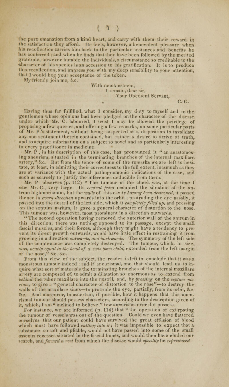 ( ? ) the pure emanation from a kind lieart, and carry with them their reward in the satisfaction they afford, lie feels, however, a benevolent pleasure when his recollection carries him back to the particular instances and benefits he has conferred ; and when he Imds thatihev have been followed by the merited gratitude, however humble the individuals, a circumstance so creditable to the character of bis species is an accession to his gratification. It is to produce ibis recollection, and impress you with my deep sensibility to your attention, that I would beg your icceptance of the token. My friends join me, &c. With much esteem, 1 remain, dear sir, Your Obedient Servant, CC, Raving thus far fulfilled, what I consider, my duty to myself and to the gentlemen whose opinions had been pledged on the character of the disease tinder which Mr. C. laboured, I trust I may be allowed the privilege of proposing a few queries, and offering a ft w remai ks, on some particular parts of Mr. P.'s statement, without being suspected of a disposition to invalidate any one sentiment therein contained, but rather a desire to arrive at truth, and to acquire information on a subject so novel and so particularly inteiesting to every practitioner in medicine. Mr, 1* , in his description of this case, has pronounced it  an anastomos- ing aneurism, situated in the terminating branches of the internal maxillare artery, 8tc But from the tenor of some of the remarks we are left to hesi- tate, at least, in admitting their correctness to the full extent, inasmuch as they are at variance with the actual pathognomonic indications of the case, and such as scarcely to justify the inferences deducible from them. Mr P observes (p. 112) The tumour of the cheek was, at the time I saw Mr. C , very large. Its central point occupied the situation of the an- trum highmorianum, but the wails of this cavity having been destroyed, it passed thence in every direction upwards into the orbit; protruding the eye nasally, it passed into the nostril of the left side, which it completely filled up, and pressing on the septum narium, it gave a general character of distortion to the nose. This tumour was, however, most prominent in a direction outwards. The second operation having removed the anterior wall of the antrum in this direction, there was nothing opposed to its passage, except the small fascial muscles, and their forces, although they might have a tendency to pre- vent its direct growth outwards, would have little effect in restraining it from growing in a direction outwards, and backwards. The symmetry of the lefi side of the countenance was completely destroyed. The tumour, which, in size, was, nearly equal to the head of a new born child, extended from the left margin of the nose, &.c. &c. From this view of the subject, the reader is left to conclude that it was a monstrous tumour indeed : and if aneurisms), one that should lead us to in- quire what sort of materials the terminating branches of the internal maxillare artery are composed of, to admit a dilatation so enormous as to .extend from behind the tuber maxillare into the nostril, and, by pressing- on the septum na- rium, to give a general character of distortion to the nose—to destroy the walls of the maxillare sinus—to protrude the eye, partially, from its orbit, Sec. &c. And moreover, to ascertain, if possible, how it happens that this aneu- rismal tumour should possess characters, according to the description given of it, which, I am  inclined to believe, few aneurisms ever did possess. For instance, we are informed (p. 114) that the operation of extirpating the tumour of vessels was out of the qut St ion. Could we even have flat'ered ourselves that our patient could have survived the great effusion of blood which must have followed cutting into it; it was impossible to expect that a substance so soft and pliable, would not have passed into some of the small osseous recesses situated in the fascial bones, and would then have eluded our search, and formed a root from which the disease would speedily be reproduced