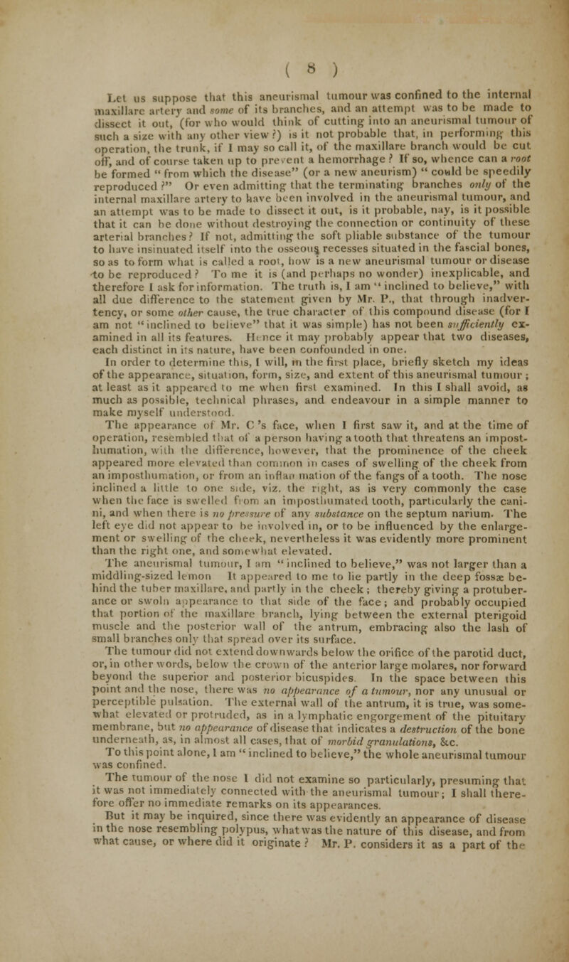 Let us suppose that this aneurismal tumour was confined to the internal maxillare artery and tome of its branches, and an attempt was to be made to dissect it out, (for who would think of cutting into an aneurismal tumour of such a size with any other view '.) is it not probable that, in performing this operation, the trunk, if I may so call it, of the maxillare branch would be cut off, and of course taken up to prevent a hemorrhage ? If so, whence can a root be formed  from which the disease (or a new aneurism)  cowld be speedily reproduced rM Or even admitting that the terminating branches only of the internal maxillare artery to have been involved in the aneurismal tumour, and an attempt was to be made to dissect it out, is it probable, nay, is it possible that it can be done without destroying the connection or continuity of these arterial branches? If not, admitting the soft pliable substance of the tumour to have insinuated itself into the osseous, recesses situated in the fascial bones, so as to form what is called a root, how is a new aneurismal tumour or disease •to be reproduced ? To me it is (and perhaps no wonder) inexplicable, and therefore I ask for information. The truth is, 1 am  inclined to believe, with all due difference to the statement given by Mr. P., that through inadver- tency, or some other cause, the true character of this compound disease (for I am not inclined to believe that it was simple) has not been sufficiently ex- amined in all its features. Hi rice it may probably appear that two diseases, each distinct in its nature, have been confounded in one. In order to determine this, 1 will, in the first place, briefly sketch my ideas of the appearance, situation, form, size, and extent of this aneurismal tumour ; at least as it appeared to me when first examined. In this I shall avoid, as much as possible, technical phrases, and endeavour in a simple manner to make myself understood. The appearance of Mr. C 's face, when I first saw it, and at the time of operation, resembled tliat of a person having atooth that threatens an impost- humation, with the difference, however, that the prominence of the cheek appeared more elevated than common in cases of swelling of the cheek from an itnposthumation, or from an inflan mation of the fangs of a tooth. The nose inclined a little to one side, viz. the right, as is very commonly the case when the face is swelled from an iuiposthumated tooth, particularly the ca.ni- ni, and when there is no pressure of any substance on the septum narium- The left eye did not appear to be involved in, or to be influenced by the enlarge- ment or swelling of the cheek, nevertheless it was evidently more prominent than the right one, and somewhat elevated. The aneurismal tumour, I am  inclined to believe, was not larger than a middling-sized lemon It appeared to me to lie partly in the deep fossae be- hind the tuber maxillare, and partly in the cheek ; thereby giving a protuber- ance or swoln appearance to that side of the face; and probably occupied that portion of the maxillare branch, lying between the external pterigoid muscle and the posterior wall of the antrum, embracing also the lash of small branches only that spread over its surface. The tumour did not extend downwards below the orifice of the parotid duct, or, in other words, below the crown of the anterior large molares, nor forward beyond the superior and posterior bicuspides. In the space between this point and the nose, there was no appearance of a tumour, nor any unusual or perceptible pulsation. The external wall of the antrum, it is true, was some- what elevated or protruded, as in a lymphatic engorgement of the pituitary membrane, but no appearance of disease that indicates a destruction of the bone underneath, as, in almost all cases, that of morbid granulations, &c. To this point alone, 1 am  inclined to believe, the whole aneurismal tumour was confined. The tumour of the nose I did not examine so particularly, presuming that it was not immediately connected with the aneurismal tumour; I shall there- fore offer no immediate remarks on its appearances. But it may be inquired, since there was evidently an appearance of disease in the nose resembling polypus, what was the nature of this disease, and from what cause, or where did it originate ? Mr. P. considers it as a part of the