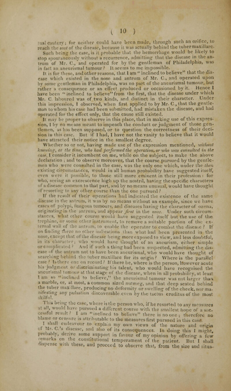 tual cautery; for neither could have been mailc, through such an orifice, to reach the seat of the disease, because it was actually behind the tuber maxillare. Sue!) being the case, is it probable that the hemorrhage would be likely to stop spontaneously without a recurrence, admitting that the disease in the an- trum of Mr. C, and operated for by the gentleman of Philadelphia, was in fact an aneurysmal tumour 1 It seems to me impossible. It is for these, and other reasons, that 1 am  inclined to believe that the dis- ease which existed in the nose and antrum of Mr. C, and operated upon by some g< ntleman in Philadelphia, was no part of the aneurismal tumour, but rather a consequence or an effect produced or occasioned by it. Hence I have heen inclined to believefrom the first, that the disease under which Mr. C. laboured was of two kinds, and distinct in their character. Under this impression, 1 observed, when first applied to by Mr. C, that the gentle- man to whom his case had been submitted, had mistaken the disease, and had operated for the effect only, that the cause still existed. It may he proper to observe in this place, that in making use of this expres- sion, I by no means meant to impeach the conduct or judgment of those gen- tlemen, as has been supposed, or to question the correctness of their deci- sion in this case. But if I had, I have not the vanity to believe that it would have attracted their notice in the smallest degree. \\ hcther so or not, having made use of the expression mentioned, -without knowing, at the time, who had performed the operation, or who was consulted in the rase, I consider it incumbent on me, while on the subject, to make the above declaration ; and to observe moreover, that the course pursued by the gentle- men who were consulted in the case, was the only one which, under the then existing circumstances, would in all human probability have suggested itself, even were it possible, to those still more eminent in their profession: for who, seeing an excrescence high up the nostril, having the specific characters of a disease common to that part, and by no means unusual, would have thought f resorting to any other course than the one pursued ? If the result of their operations had indicated the existence of the same disease in the antrum, it was by no means without an example, since we have cases of polypi, fungous turnouts, and diseases having the character of ozena, originating in the antrum, and appear fivat in the nose. Under such circum- S, what other course would have suggested itself but the use of the trephine, or some other instrument, to remove a suitable portion of the ex- ternal wall of the antrum, to enable the operator to combat the disease ? If on findi ler indications than what had been presented in the nose, except that of the disease being more exposed to view, and less doubtful; in its character; who would have thought of an aneurism, either simple or complicated ? And if such a thing had been suspected, admitting the dis- t the antrum not to have been aneurismal, who would have thought of searching behind the tuber maxillare for its origin? Where is the parallel case? Is there one on record ? If there be, where is the person, however acute his judgment or discriminating his talent, who would have recognised the aneurismal tumour at that stage of the disease, when in all probability, at leas': lain so inclined to believe, the aneurismal tumour was not larger than a marble, or, at most, a common sized nutmeg, and that deep seated behind the tuber max Mare, producing no deformity or swelling of the cheek, nor ma- nifesting any pulsation discoverable even by the tactus eruditus of the most. skilful. This being the case, where is the person who, if he resorted to anv measures at all, would hive pursued a different course with the smallest hope of a suc- cessful result? I am inclined to believe there isnoone; therefore no l?nC!nVlr? iS ;iU/,hutab,1(; t0 the measures first pursued in this case. of probably, remarks dispense with these, and proceed to observe that, from the size and silua-