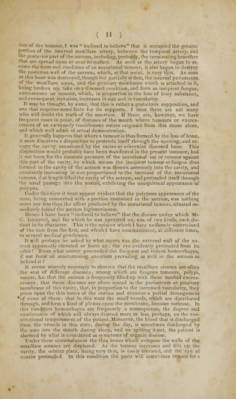 tion of the tumour, I was  inclined to believe that it occupied the greater portion of the internal maxillare artery, between the temporal artery, and the posterior part of the antrum, including, probably, the terminating branches that are spread upon or over its surface. As soon as the artery began to as- sume the form and condition of an aneurismal tumour, it also began to destroy the posterior wall of the antrum, which, at that point, is very thin. As soon as this bone was destroyed,though but partially at first, the internal periosteum or the maxillare sinus, and the pituitary membrane which is attached to it, being broken up, take on a diseased condition, and form an incipient fungus, excrescence or tumour, which, in proportion to the loss of bony substance, an I consequent irritation, increases in size and in vascularity. It may be thought, by some, that this is rather a gratuitous supposition, and one that requires some facts for its supports. I trust there are not many who will doubt the truth of the assertion. If there are, however, we have frequent cases in point, of diseases of the mouth where tumours or excres- cences of an extremely troublesome nature originate from this cause alone, and which well admit of actual demonstration. It generally happens that where a tumour is thus formed by the loss of bone, it soon discovers a disposition to protrude itself through the opening, and oc- cupy the cavity occasioned by the caries or otherwise diseased bone. This disposition would probably have been manifested in the present instance, had it not been for the constant pressure of the aneurismal sac or tumour against this part of the cavity, by which means the incipient tumour or fungus thus formed in the cavity of the antrum was thrown anteriorly into the cavity, and constantly increasing in size proportioned to the increase of the aneurismal tumour, it at length filled the cavity of the antrum, and protruded itself through the nasal passage into the nostril, exhibiting the unequivocal appearance of polypus. Under this view it must appear evident that the polypous appearance of the nose, being connected with a portion contained in the antrum, was nothing more nor less than the effect produced by the aneurismal tumour, situated im- \ely behind the antrum highmorianum. Hence t have been inclined to believe that the disease under which Mr. C. laboured, and for which lie was operated on, was of two kinds, each dis- tinct in its character. This is the opinion which 1 have uniformly entertained of the case from the first, and which I have communicated, at different times, to several medical gentlemen. It will perhaps be asked by what means was the external wall of the an- trum apparently elevated or burst up ; the eye evidently protruded from its orbit ? From what source proceeded the frequent and violent hemorrhages, if not from an anastomosing aneurism prevailing as well in the antrum as behind it ? It seems scarcely necessary to observe that the maxillare sinuses are often the seat of different diseases; among which are fungous tumours, polypi, cancer, &c that the antrum is frequently filled up with these morbid excres- cences: that these diseases are often seated in the periosteum or pituitary membrane of this cavity, that, in proportion to the increased vascularity, they press upon the thin bones of the antrum and occasion a partial derangement •of some of them : that in this state the small vessels, which are distributed through, and form a kind of plexus upon the membrane, become varicose. In this condition hemorrhages are frequently a consequence, the degree and continuance of which will always depend more or less, perhaps, on the con- stitutional temperament of the patient. Moreover, the blood that is discharged from the vessels in this state, during the day, is sometimes discharged by the nose into the mouth during sleep, and on spitting it out, the patient is alarmed by what is considered as symptoms of organic disease. Under these circumstances the thin bones which compose the walls of the maxillare sinuses are displaced. As the tumour increases and fills up the cavity, the orbiter plate, being very thin, is easily elevated, and the eye of course protruded. In this condition the parts will sometimes remain for a