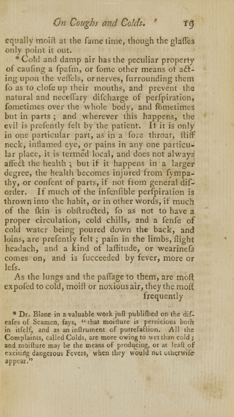 equally moid at the fame time, though the glades only point it out. *Coid and damp air has the peculiar property of caufing a fpafm, or fome other means of adl- ing upon the veflels, or nerves, furrounding them fo as to clofe up their mouths, and prevent the natural and neceflary difcharge of perfpiration, fometimes over the whole body, and fbmetimes but in parts ; and wherever this happens, the evil is prefently felt by the patient. If it is only in one particular part, as in a fore throat, {tiff neck, inflamed eye, or pains in any one particu- lar place, it is termed local, and does not always arFe£t the health \ but if it happens in a larger degree, the health becomes injured from fympa- thy, or confent of parts, if not from general dif- order. If much of the infenfible perfpiration is thrown into the habit, or in other words, if much of the fkin is obitru&ed, fo as not to have a proper circulation, cold chills, and a fenfe of cold water being poured down the back, and loins, are prefently felt ; pain in the limbs, flight headach, and a kind of laflitude, or wearinefs comes on, and is fucceeded bv fever, more or lefs. As the lungs and the paffage to them, are mod cxpofed to cold, moid or noxious air, they the molt frequently * Dr. Blane in a valuable work jufl publifhed on the dif. eafes of Seamen, fays,  that moitlure is pernicious both in itfelf, and as an inftrument of putrefaction. All the Complaints, called Colds, are more owing to wet than cold; and moiflure may be the means of producing, or at leaft of excitirig dangerous Fevers, when they would nt/t uthejwife appear.
