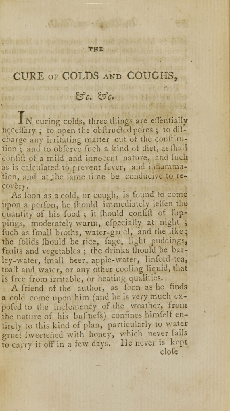 THE CURE of COLDS and COUGHS, lN curing colds, three things are effentially neceflary ; to open the obflructed pores ; to di'f- cbarge any irritating matter out ot the conititu- tion ; and to obferve f'uch a kind of diet, asfha'l con'ilt of a mild and innocent nature, and fuch as is calculated to prevent fever, and inriamma- ..nd at,the fame time be conducive to re- covery. As foon as a cold, or cough, is found to come upon a perfon, he ihould immediately Ieffen the quantity of his food ; it fhould confii't of Cup- pings, moderately -warm, efpecially at night ; Inch as fmall broths, water-gruel, and the like; the folids fhould be rice, fago, light puddings, fruits and vegetables ; the drinks ihould be bar- ley-water, fmall beer, apple-water, linfeed-tea, toaft and water, or any other cooling liquid, that is free from irritable, or heating qualities. A friend of the author, as foon as he finds a cold come upon him (and he is very much ex- pofed to the inclemency of the weather, from the nature of his bufme'fs) confines himfelf en- tirely to this kind of plan, particularly to water gruel fwectened with honey, which never fails to carry it off in a few days. Me never is kept clofe