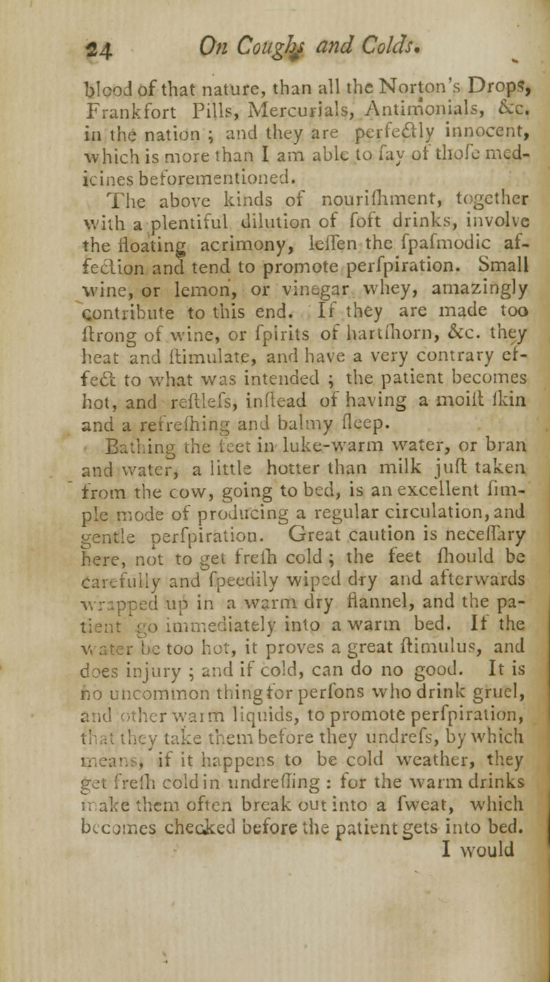 blood of that nature, than all the Norton's Drops, Frankfort Pills, Mercurials, Antirrionials, &c. in the nation ; and they are perfectly innocent, which is more than I am able to fay ot thofe med- icines beforementioned. The above kinds of nourifhment, together with a plentiful dilution of foft drinks, involve the floating acrimony, lelfen the fpafmodic af- fection and tend to promote perfpiration. Small wine, or lemon, or vinegar whey, amazingly contribute to this end. If they are made too flrong of wine, or fpirits of hartihom, &c. they heat and flimulate, and have a very contrary ef- fecl to what was intended ; the patient becomes hot, and reftlefs, inftead of having a moilt flrin and a reireihing and balmy fleep. Bathing the feet in luke-warm water, or bran and water, a little hotter than milk juft taken from the cow, going to bed, is an excellent fim- plc mode of producing a regular circulation, and gentle Derfpiration. Great caution is neceflary here, not to get freth cold ; the feet fhould be fully and fpeedily wiped dry and afterwards wrapped up in a warm dry flannel, and the pa- tient .go immediately into a warm bed. If the r be too hot, it proves a great ftimulus, and does injury ; and if cold, can do no good. It is Jib uncommon thing for perfons who drink gruel, other wairn liquids, to promote perfpiration, they take them before they undrefs, by which . if it happens to be cold weather, they get freih cold in undreffing : for the warm drinks make them often break out into a fweat, which becomes checked before the patient gets into bed. I would