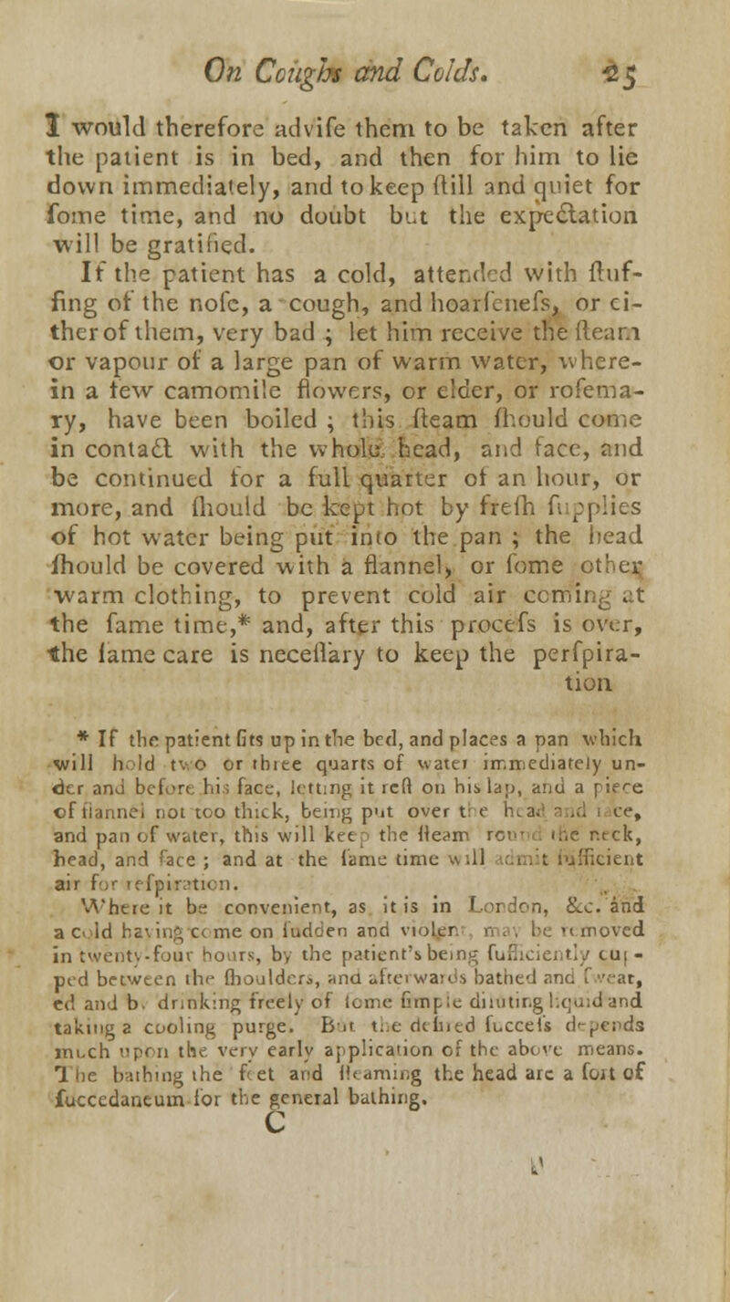 I would therefore advife them to be taken after the patient is in bed, and then for him to lie down immediately, and to keep dill and quiet for fome time, and no doubt ln.t the expectation will be gratified. If the patient has a cold, attended with fluf- fing of the nofc, a cough, and hoarfenefs, or ci- ther of them, very bad ; let him receive the fleam or vapour of a large pan of warm water, where- in a tew camomile flowers, or elder, or rofema- ry, have been boiled \ this (team mould come in contacl with the whole., head, and face, and be continued for a full quarter ol an hour, or more, and fhould be kept hot by frefh fupplies of hot water being put into the pan ; the head fhould be covered with a flannel, or fome other warm clothing, to prevent cold air ccmii the fame time,* and, after this procefs is over, the lame care is necefl'ary to keep the perfpira- tion * If the patient fits up in the bed, and places a pan which will hold tv o or tbiee quarts of water immediately un- der and before his fact-, letting it reft on hislau, and a pif-e of tiannei not too thick, being put over the rua;: a id i ce, and pan of water, this will keep the lleam roui ir.e r.tck, head, and face ; and at the fame time will irimit Efficient air for refpi<ration. Where it be convenient, as it is in London, &c. and a o Id baying c< me on iudcien and violer n i . be m moved in twenty-four hours, by the patient's being fufhciently cu;- ped between the (houldcr^, una afterwards bathed and I -at, ed and b. drinking freely ol fome (hnple diluting hquid*and taking a cooling purge. Bat t:.e dtlned fuccefs depends im-ch upon the very early application of the above means. 1 ne bathing the feet and (learning the head arc a fou of, fuccedaneum lor the general bathing. c