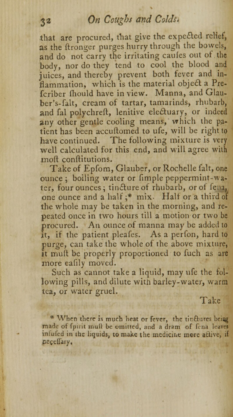 that are procured, that give the expected relief, as the ftronger purges hurry through the bowels, and do not carry the irritating caufes out of the body, nor do they tend to cool the blood and juices, and thereby prevent both fever and in- flammation, which is the material object a Pre- fcriber mould have in view. Manna, and Glau- ber's-falt, cream of tartar, tamarinds, rhubarb, and fal polychreft, lenitive electuary, or indeed any other gentle cooling means, which the pa- tient has been accuftomed to ufe, will be right to have continued. The following mixture is very well calculated for this end, and will agree with mofl conftitutions. Take of Epfom, Glauber, or Rochelle fait, one ounce ; boiling water or fimple peppermint-wa- ter, four ounces; tincture of rhubarb, or of fena, one ounce and a half ;* mix. Half or a third of the whole may be taken in the morning, and re- peated once in two hours till a motion or two be procured. An ounce of manna may be added to it, if the patient pleafes. As a perfon, hard to purge, can take the whole of the above mixture, it muft be properly proportioned to iuch as are more eafily moved. Such as cannot take a liquid, may ufe the fol- lowing pills, and dilute with barley-water, warm tea, or water gruel. Take * When there is much heat or fever, the tinftures being made of fpirit mull be umitted, and a dram of fina leaves infufed in the liquids, to make the medicine more active, if peceflary.