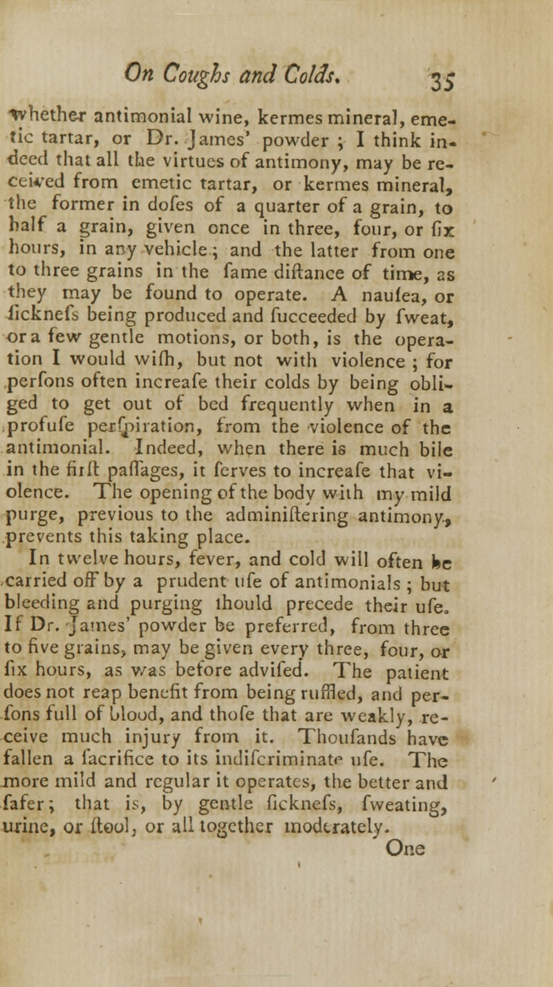 tyhefher antimonial wine, kermes mineral, eme- tic tartar, or Dr. James' powder ; I think in- deed that all the virtues of antimony, may be re- ceived from emetic tartar, or kermes mineral, the former in dofes of a quarter of a grain, to half a grain, given once in three, four, or fix hours, in any vehicle; and the latter from one to three grains in the fame diftance of time, as they may be found to operate. A naufea, or ficknefs being produced and fucceeded by fweat, or a few gentle motions, or both, is the opera- tion I would wifh, but not with violence ; for perfons often increafe their colds by being obli- ged to get out of bed frequently when in a profufe perforation, from the violence of the antimonial. Indeed, when there is much bile in the fir ft pafTages, it ferves to increafe that vi- olence. The opening of the body with my mild purge, previous to the adminiftering antimony, prevents this taking place. In twelve hours, fever, and cold will often fee carried off by a prudent ufe of antimonials ; but bleeding and purging lhould precede their ufe. If Dr. James' powder be preferred, from three to five grains, may be given every three, four, or fix hours, as v/as before advifed. The patient does not reap benefit from being ruffled, and per- fons full of blood, and thofe that are weakly, re- ceive much injury from it. Thoufands have fallen a facrifice to its indifcriminatp ufe. The more mild and regular it operates, the better and fafer; that is, by gentle ficknefs, fvveating, urine, or ftoolj or all together moderately. One