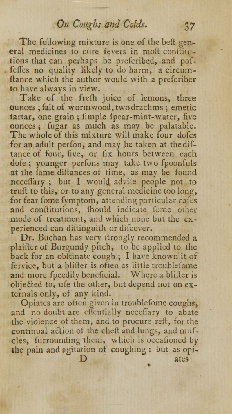 The following mixture is one of the bed gen- eral medicines to cure fevers in mod conitiui- lions that can perhaps be prefcribed, and pof- feifes no quality likely to do harm, a circum- flance which the author would wilh a prefcribcr to have always in view. Take of the frefli juice of lemons, three ounces ;falt of wormwood, twodrachms ; emetic tartar, one grain ; fun pie fpcar-mint-water, five ounces $ fugar as much as may be palatable. The whole ot this mixture will make four dofes for an adult perfon, and may be taken at thedif- tance of four, five, or fix hours between each dofe ; younger perfons may take two fpoonfuls at the fame diflances of time, as may be found necefiary ; but I would advife people not to trull to this, or to any general medicine too long, for fear fome fymptom, attending particular cafes and conftitutions, fhould indicate ionic other mode of treatment, and which none but the ex- perienced can diftinguiih ordifecver. Dr. Buchan has very ftrongly recommended a plaifler of Burgundy pitch, to be applied to the back for an obftinate cough ; I have known it of fervice, but a blifter is often as little troublefome and more fpeedily beneficial. Where a bliller is objected to, ufe the other, but depend not on ex- ternals only, of any kind. Opiates are often given in troublefome coughs, and no doubt are eiientially necefiary to abate the violence of them, and to procure reft, for the continual action of the cheltand lungs, and muf- cles, furrounding them, which is occafioncd by the pain and agitation of coughing : but as opi- D ates