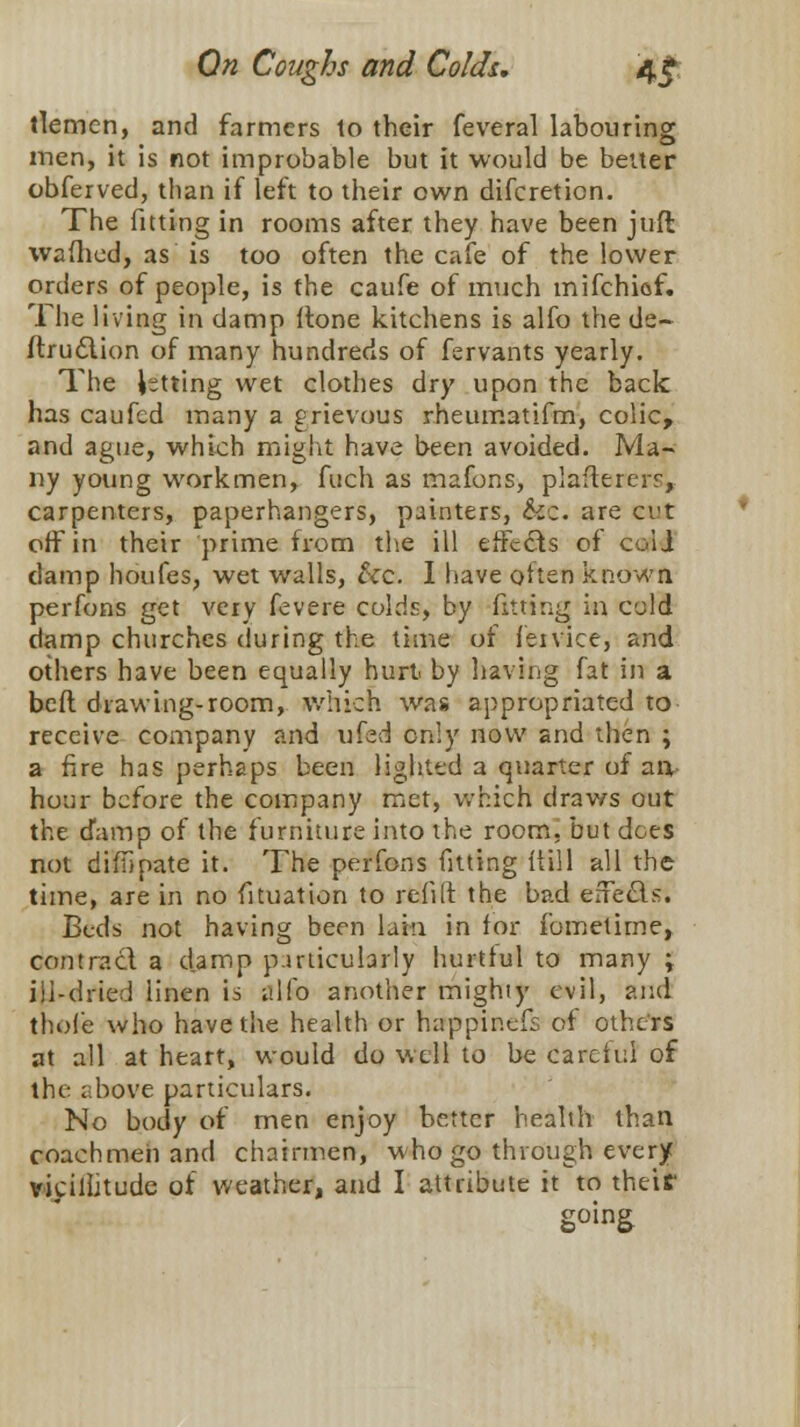 tlemen, and farmers to their feveral labouring men, it is not improbable but it would be better obferved, than if left to their own difcreticn. The fitting in rooms after they have been jufr, waflicd, as is too often the cafe of the lower orders of people, is the caufe of much mifchiof. The living in damp (tone kitchens is alfo the de~ ftrudtion of many hundreds of fervants yearly. The letting wet clothes dry upon the back has caufed many a grievous rheumatifm, colic, and ague, which might have been avoided. Ma- ny young workmen, fuch as mafons, plaftererr, carpenters, paperhangers, painters, Sic. are cut off in their prime from the ill effects of coli damp houfes, wet walls, &c. I have often known perfons get very fevere colds, by fitting in cold damp churches during the time of feivice, and others have been equally hurt by having fat in a belt drawing-room,, which was appropriated to receive company and ufed only now and then ; a fire has perhaps been lighted a quarter of an hour before the company met, which draws out the damp of the furniture into the room, but dees not diftipate it. The perfons fitting itill all the time, are in no fituation to refill the bad effe&s. Beds not having been lain in for fometime, contract a damp particularly hurtful to many ; ill-dried linen is alfo another mighty evil, and thole who have the health or happin.cfs of others at all at heart, would do well to be Careful of the above particulars. No body of men enjoy better health than coachmen and chairmen, who go through every vicilhtudc of weather, and I attribute it to their going