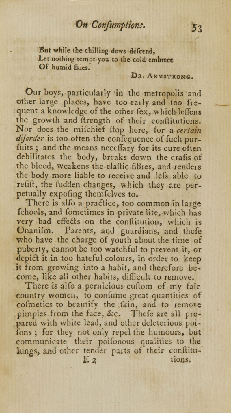 But while the chilling clews defcend, Let nothing tempt you to the cold embrace Of humid fkies. Dr. Armstrong. Our boys, particularly in the metropolis and other large places, have too early and too fre- quent a knowledge of the other fex, which leffens the growth and ftrength of their conftitutions. Nor does the mifchief (top here, for a certain dijorder is too often the confequence of fuch pur- fuits ; and the means neceiTary for its cure often debilitates the body, breaks down the crafis of the blood, weakens the eladic fibres, and renders the body more liable to receive and lefs able to refill, the fudden changes, which they are per- petually expofing themfelves to. There is alfo a practice, too common in large fchools, and fometimes in private life, which has very bad effects on the constitution, which is Onanifm. Parents, and guardians, and thofe who have the charge of youth about the time of puberty, cannot be too watchful to prevent it, or depict it in too hateful colours, in order to keep it from growing into a habit, and therefore be- come, like all other habits, difficult to remove. There is alfo a pernicious cufiom of my fair country women, to con fume great quantities of cofmetics to beautify the fkin, and to remove pimples from the face, Arc. Thcfe are all pre- pared with white lead, and other deleterious poi- fons ; for they not only repel the humours, but communicate their poifonous qualities to the lungs, and other tender parts of their conftitu-