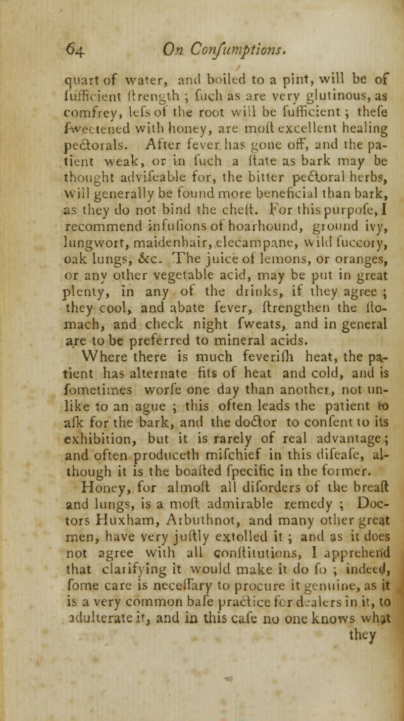 quart of water, and boiled to a pint, will be of fufficient ftrength ; fuch as are very glutinous, as comfrey, lefeof the root will be fufficient; thefe fwectened with honey, are molt excellent healing peiSlorals. After fever has gone off, and the pa- tient weak, or in fuch a itate as bark may be thought advifeable for, the bitter pedloral herbs, will generally be found more beneficial than bark, as they do not bind the cheft. For thispurpofe, I recommend infufions of hoarhound, ground ivy, lungwort, maidenhair, elecampane, wild fuccoiy, oak lungs, &c. The juice of lemons, or oranges, or any other vegetable acid, may be put in great plenty, in any of the drinks, if they agree ; they cool, and abate fever, ftrengthen the ito- mach, and check night fweats, and in general are to be preferred to mineral acids. Where there is much feveriih heat, the pa- tient has alternate fits of heat and cold, and is fometimes worfe one day than another, not un- like to an ague ; this often leads the patient to afk for the bark, and the doctor to confent to its exhibition, but it is rarely of real advantage; and often produceth mifchief in this difeafe, al- though it is the boafted fpecific in the former. Honey, for almoft all diforders of the bread and lungs, is a moft admirable remedy ; Doc- tors Huxham, Arbuthnot, and many other great men, have very juftly extolled it ; and as it does not agree with all conltitutions, I apprehend that clarifying it would make it do fo ; indeed} fome care is neceifary to procure it genuine, as it is a very common bafe practice for dealers in it, to adulterate it, and in this cafe no one knows what they