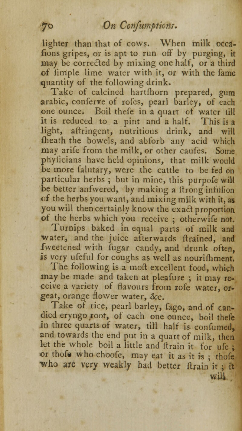 lighter than that of cows. When milk occa- fions gripes, or is apt to run off by purging, it may be corrected by mixing one half, or a third of fim'ple lime water with it, or with the fame quantity of the following drink. Take of calcined hartfhorn prepared, gum arabic, conferve of rofes, pearl barley, of each one ounce. Boil thefe in a quart of water till it is reduced to a pint and a half. This is a light, aftringent, nutritious drink, and will fheath the bowels, and abforb any acid which may arife from the milk, or other caufes. Some phyficians have held opinions, that milk would be more falutary, were the cattle to be fed on particular herbs ; but in mine, this purpofe will be better anfvvered, by making a (hong infuliort of the herbs you want, and mixing milk with it, as you will then certainly know the exact proportioa of the herbs which you receive ; otherwife not. Turnips baked in equal parts of milk and water, and the juice afterwards {trained, and fvveetcned with ifugar candy, and drunk often, is very ufeful for coughs as well as nourimment. The following is a mod excellent food, which may be made and taken at pleafure ; it may re- ceive a variety of flavours from rofe water, or- geat, orange flower water, &c. ^ Take of rice, pearl barley, fago, and of can- died eryngo root, of each one ounce, boil thefe in three quarts of water, till half is confumed, and towards the end put in a quart of milk, then let the whole boil a little and (train it for ufe ; or thofe who choofe, may eat it as it is ; thofe •who arc very weakly had better (train it ; it will