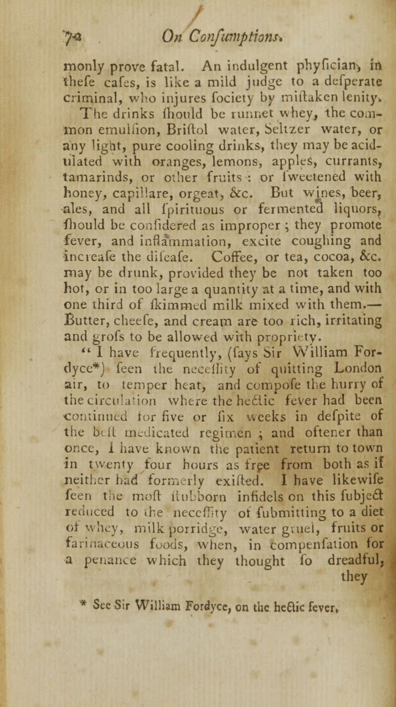 monly prove fatal. An indulgent phyfician, in ihefe cafes, is like a mild judge to a defperate criminal, who injures fociety by miftaken lenity. The drinks fhould be runnet whey, the coal- men emuliion, Briffol water, Seltzer water, or any light, pure cooling drinks, they may be acid- ulated with oranges, lemons, apples, currants, tamarinds, or other fruits : or fwectened with honey, capillare, orgeat, &c. But wines, beer, ales, and all Ipirituous or fermented liquors, fhould be confidered as improper ; they promote fever, and inflammation, excite coughing and incieafe the difeafe. Coffee, or tea, cocoa, &c. may be drunk, provided they be not taken too hot, or in too large a quantity at a time, and with one third of fkimmed milk mixed with them.— Butter, cheefe, and cream are too rich, irritating and grofs to be allowed with propriety.  I have frequently, (fays Sir William For- dyce*) feen the neceility of quitting London air, to temper heat, and compofe the hurry of the circulation where the hec-lic fever had been •continued tor five or fix weeks in defpite of the Beft medicated regimen ; and oftener than once, i have known the patient return to town in twenty four hours as free from both as if neither had formerly exiited. I have likewife feen the moft ftubborn infidels en this fubjeel reduced to the neccflity of fubmitting to a diet of whey, milk porridge, water gruel, fruits or fa liliaceous foods, when, in coirmenfation for a penance which they thought fo dreadful, they * See Sir William Fordycc, on the heftic fever,